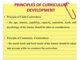 PRINCIPLES OF CURRICULUM
DEVELOPMENT
• Principle of Child-Centeredness
- the age, interest, capability, capacity, aspiration, needs and
psychology of the learner should be taken as consideration.
• Principle of Community -Centeredness
- the social needs and local needs of the learner should be taken
into account while we construct the curriculum.
 