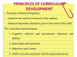 PRINCIPLES OF CURRICULUM
DEVELOPMENT
• Principle of Balance/Integration
- related to the social environment of the students.
- balanced importance should be given to the needs of the child
The curriculum should integrate
1. Cognitive, affective and psychomotor objectives and
abilities
2. Knowledge and experience
3. Objectives and Content
4. Child’s activities and needs with the needs and activity
 