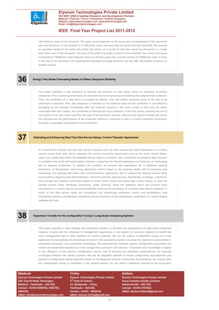 Elysium Technologies Private Limited
                                    ISO 9001:2008 A leading Research and Development Division
                                    Madurai | Chennai | Trichy | Coimbatore | Kollam| Singapore
                                    Website: elysiumtechnologies.com, elysiumtechnologies.info
                                    Email: info@elysiumtechnologies.com


                                    IEEE Final Year Project List 2011-2012

                edit distance needs to be evaluated. The upper bound depends on the query and is independent of the document
                size and structure. A core problem is to efficiently prune sub trees that are above this size threshold. We develop
                an algorithm based on the prefix ring buffer that allows us to prune all sub trees above the threshold in a single
                post order scan of the document. The size of the prefix ring buffer is linear in the threshold. As a result, the space
                complexity of TASM-post order depends only on k and the query size, and the runtime of TASM post order is linear
                in the size of the document. Our experimental evaluation on large synthetic and real XML documents confirms our
                analytic results.




36         Energy Time Series Forecasting Based on Pattern Sequence Similarity




                This paper presents a new approach to forecast the behavior of time series based on similarity of pattern
                sequences. First, clustering techniques are used with the aim of grouping and labeling the samples from a data set.
                Thus, the prediction of a data point is provided as follows: first, the pattern sequence prior to the day to be
                predicted is extracted. Then, this sequence is searched in the historical data and the prediction is calculated by
                averaging all the samples immediately after the matched sequence. The main novelty is that only the labels
                associated with each pattern are considered to forecast the future behavior of the time series, avoiding the use of
                real values of the time series until the last step of the prediction process. Results from several energy time series
                are reported and the performance of the proposed method is compared to that of recently published techniques
                showing a remarkable improvement in the prediction.




37          Estimating and Enhancing Real-Time Data Service Delays: Control-Theoretic Approaches




                It is essential to process real-time data service requests such as stock quotes and trade transactions in a timely
                manner using fresh data, which represent the current real-world phenomena such as the stock market status.
                Users may simply leave when the database service delay is excessive. Also, temporally inconsistent data may give
                an outdated view of the real-world status. However, supporting the desired timeliness and freshness is challenging
                due to dynamic workloads. To address the problem, we present new approaches for 1) database backlog
                estimation, 2) fine-grained closed-loop admission control based on the backlog model, and 3) incoming load
                smoothing. Our backlog estimation and control-theoretic approaches aim to support the desired service delay
                bound without degrading the data freshness, critical for real-time data services. Specifically, we design, implement,
                and evaluate two feedback controllers based on linear control theory and fuzzy logic control theory, to meet the
                desired service delay. Workload smoothing, under overload, helps the database admit and process more
                transactions in a timely fashion by probabilistically reducing the burstiness of incoming data service requests. In
                terms of the data service delay and throughput, our closed-loop admission control and probabilistic load
                smoothing schemes considerably outperform several baselines in the experiments undertaken in a stock trading
                database test bed.




38          Experience Transfer for the Configuration Tuning in Large-Scale Computing Systems




                This paper proposes a new strategy, the experience transfer, to facilitate the management of large-scale computing
                systems. It deals with the utilization of management experiences in one system (or previous systems) to benefit the
                same management task in other systems (or current systems). We use the system configuration tuning as a case
                application to demonstrate all procedures involved in the experience transfer including the experience representation,
                experience extraction, and experience embedding. The dependencies between system configuration parameters are
                treated as transferable experiences in the configuration tuning for two reasons: 1) because such knowledge is helpful
                to the efficiency of the optimal configuration search, and 2) because the parameter dependencies are typically
                unchanged between two similar systems. We use the Bayesian network to model configuration dependencies and
                present a configuration tuning algorithm based on the Bayesian network construction and sampling. As a result, after
                the configuration tuning is completed in the original system, we can obtain a Bayesian network as the by-product



Madurai                                      Trichy                                         Kollam
Elysium Technologies Private Limited         Elysium Technologies Private Limited           Elysium Technologies Private Limited
230, Church Road, Annanagar,                 3rd Floor,SI Towers,                           Surya Complex,Vendor junction,
Madurai , Tamilnadu – 625 020.               15 ,Melapudur , Trichy,                        kollam,Kerala – 691 010.
Contact : 91452 4390702, 4392702,            Tamilnadu – 620 001.                           Contact : 91474 2723622.
4394702.                                     Contact : 91431 - 4002234.                     eMail: elysium.kollam@gmail.com
eMail: info@elysiumtechnologies.com          eMail: elysium.tirchy@gmail.com
                                                                               12
 