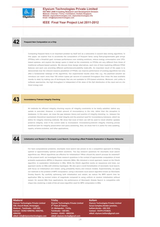 Elysium Technologies Private Limited
                                  ISO 9001:2008 A leading Research and Development Division
                                  Madurai | Chennai | Trichy | Coimbatore | Kollam| Singapore
                                  Website: elysiumtechnologies.com, elysiumtechnologies.info
                                  Email: info@elysiumtechnologies.com


                                  IEEE Final Year Project List 2011-2012




42         Frequent Item Computation on a Chip




                Computing frequent items is an important problem by itself and as a subroutine in several data mining algorithms. In
                this paper, we explore how to accelerate the computation of frequent items using field-programmable gate arrays
                (FPGAs) with a threefold goal: increase performance over existing solutions, reduce energy consumption over CPU-
                based systems, and explore the design space in detail as the constraints on FPGAs are very different from those of
                traditional software-based systems. We discuss three design alternatives, each one of them exploiting different FPGA
                features and each one providing different performance/scalability trade-offs. An important result of the paper is to
                demonstrate how the inherent massive parallelism of FPGAs can improve performance of existing algorithms but only
                after a fundamental redesign of the algorithms. Our experimental results show that, e.g., the pipelined solution we
                introduce can reach more than 100 million tuples per second of sustained throughput (four times the best available
                results to date) by making use of techniques that are not available to CPU-based solutions. Moreover, and unlike in
                software approaches, the high throughput is independent of the skew of the Zipf distribution of the input and at a far
                lower energy cost.




43         Inconsistency-Tolerant Integrity Checking



                All methods for efficient integrity checking require all integrity constraints to be totally satisfied, before any
                update is executed. However, a certain amount of inconsistency is the rule, rather than the exception in
                databases. In this paper, we close the gap between theory and practice of integrity checking, i.e., between the
                unrealistic theoretical requirement of total integrity and the practical need for inconsistency tolerance, which we
                define for integrity checking methods. We show that most of them can still be used to check whether updates
                preserve integrity, even if the current state is inconsistent. Inconsistency-tolerant integrity checking proves
                beneficial both for integrity preservation and query answering. Also, we show that it is useful for view updating,
                repairs, schema evolution, and other applications.




44         Initialization and Restart in Stochastic Local Search: Computing a Most Probable Explanation in Bayesian Networks




                For hard computational problems, stochastic local search has proven to be a competitive approach to finding
                optimal or approximately optimal problem solutions. Two key research questions for stochastic local search
                algorithms are: Which algorithms are effective for initialization? When should the search process be restarted?
                In the present work, we investigate these research questions in the context of approximate computation of most
                probable explanations (MPEs) in Bayesian networks (BNs). We introduce a novel approach, based on the Viterbi
                algorithm, to explanation initialization in BNs. While the Viterbi algorithm works on sequences and trees, our
                approach works on BNs with arbitrary topologies. We also give a novel formalization of stochastic local search,
                with focus on initialization and restart, using probability theory and mixture models. Experimentally, we apply
                our methods to the problem of MPE computation, using a stochastic local search algorithm known as Stochastic
                Greedy Search. By carefully optimizing both initialization and restart, we reduce the MPE search time for
                application BNs by several orders of magnitude compared to using uniform at random initialization without
                restart. On several BNs from applications, the performance of Stochastic Greedy Search is competitive with
                clique tree clustering, a state-of-the-art exact algorithm used for MPE computation in BNs.




Madurai                                      Trichy                                         Kollam
Elysium Technologies Private Limited         Elysium Technologies Private Limited           Elysium Technologies Private Limited
230, Church Road, Annanagar,                 3rd Floor,SI Towers,                           Surya Complex,Vendor junction,
Madurai , Tamilnadu – 625 020.               15 ,Melapudur , Trichy,                        kollam,Kerala – 691 010.
Contact : 91452 4390702, 4392702,            Tamilnadu – 620 001.                           Contact : 91474 2723622.
4394702.                                     Contact : 91431 - 4002234.                     eMail: elysium.kollam@gmail.com
eMail: info@elysiumtechnologies.com          eMail: elysium.tirchy@gmail.com
                                                                               14
 