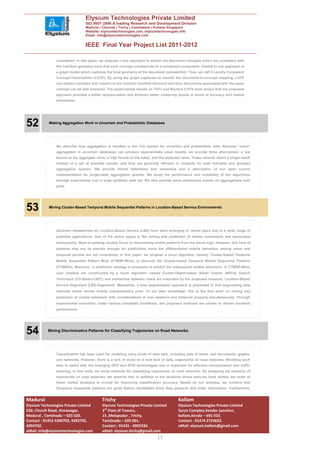 Elysium Technologies Private Limited
                                 ISO 9001:2008 A leading Research and Development Division
                                 Madurai | Chennai | Trichy | Coimbatore | Kollam| Singapore
                                 Website: elysiumtechnologies.com, elysiumtechnologies.info
                                 Email: info@elysiumtechnologies.com


                                 IEEE Final Year Project List 2011-2012

                considered. In this paper, we propose a new approach to extract the document concepts which are consistent with
                the manifold geometry such that each concept corresponds to a connected component. Central to our approach is
                a graph model which captures the local geometry of the document submanifold. Thus, we call it Locally Consistent
                Concept Factorization (LCCF). By using the graph Laplacian to smooth the document-to-concept mapping, LCCF
                can extract concepts with respect to the intrinsic manifold structure and thus documents associated with the same
                concept can be well clustered. The experimental results on TDT2 and Reuters-21578 have shown that the proposed
                approach provides a better representation and achieves better clustering results in terms of accuracy and mutual
                information.




52          Making Aggregation Work in Uncertain and Probabilistic Databases




                We describe how aggregation is handled in the Trio system for uncertain and probabilistic data. Because “exact”
                aggregation in uncertain databases can produce exponentially sized results, we provide three alternatives: a low
                bound on the aggregate value, a high bound on the value, and the expected value. These variants return a single result
                instead of a set of possible results, and they are generally efficient to compute for both full-table and grouped
                aggregation queries. We provide formal definitions and semantics and a description of our open source
                implementation for single-table aggregation queries. We study the performance and scalability of our algorithms
                through experiments over a large synthetic data set. We also provide some preliminary results on aggregations over
                joins.




53          Mining Cluster-Based Temporal Mobile Sequential Patterns in Location-Based Service Environments




                Abstract—Researches on Location-Based Service (LBS) have been emerging in recent years due to a wide range of
                potential applications. One of the active topics is the mining and prediction of mobile movements and associated
                transactions. Most of existing studies focus on discovering mobile patterns from the whole logs. However, this kind of
                patterns may not be precise enough for predictions since the differentiated mobile behaviors among users and
                temporal periods are not considered. In this paper, we propose a novel algorithm, namely, Cluster-based Temporal
                Mobile Sequential Pattern Mine (CTMSP-Mine), to discover the Cluster-based Temporal Mobile Sequential Patterns
                (CTMSPs). Moreover, a prediction strategy is proposed to predict the subsequent mobile behaviors. In CTMSP-Mine,
                user clusters are constructed by a novel algorithm named Cluster-Object-based Smart Cluster Affinity Search
                Technique (CO-Smart-CAST) and similarities between users are evaluated by the proposed measure, Location-Based
                Service Alignment (LBS-Alignment). Meanwhile, a time segmentation approach is presented to find segmenting time
                intervals where similar mobile characteristics exist. To our best knowledge, this is the first work on mining and
                prediction of mobile behaviors with considerations of user relations and temporal property simultaneously. Through
                experimental evaluation under various simulated conditions, the proposed methods are shown to deliver excellent
                performance.




54         Mining Discriminative Patterns for Classifying Trajectories on Road Networks




                Classification has been used for modeling many kinds of data sets, including sets of items, text documents, graphs,
                and networks. However, there is a lack of study on a new kind of data, trajectories on road networks. Modeling such
                data is useful with the emerging GPS and RFID technologies and is important for effective transportation and traffic
                planning. In this work, we study methods for classifying trajectories on road networks. By analyzing the behavior of
                trajectories on road networks, we observe that, in addition to the locations where vehicles have visited, the order of
                these visited locations is crucial for improving classification accuracy. Based on our analysis, we contend that
                (frequent) sequential patterns are good feature candidates since they preserve this order information. Furthermore,


Madurai                                     Trichy                                        Kollam
Elysium Technologies Private Limited        Elysium Technologies Private Limited          Elysium Technologies Private Limited
230, Church Road, Annanagar,                3rd Floor,SI Towers,                          Surya Complex,Vendor junction,
Madurai , Tamilnadu – 625 020.              15 ,Melapudur , Trichy,                       kollam,Kerala – 691 010.
Contact : 91452 4390702, 4392702,           Tamilnadu – 620 001.                          Contact : 91474 2723622.
4394702.                                    Contact : 91431 - 4002234.                    eMail: elysium.kollam@gmail.com
eMail: info@elysiumtechnologies.com         eMail: elysium.tirchy@gmail.com
                                                                             17
 