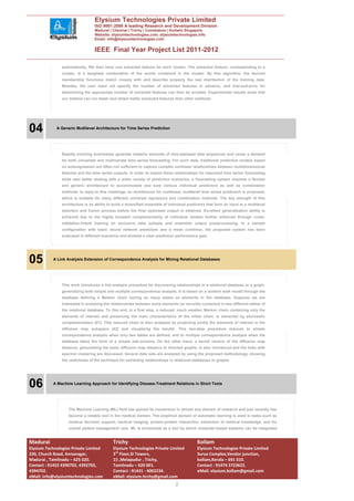 Elysium Technologies Private Limited
                                   ISO 9001:2008 A leading Research and Development Division
                                   Madurai | Chennai | Trichy | Coimbatore | Kollam| Singapore
                                   Website: elysiumtechnologies.com, elysiumtechnologies.info
                                   Email: info@elysiumtechnologies.com


                                   IEEE Final Year Project List 2011-2012

                automatically. We then have one extracted feature for each cluster. The extracted feature, corresponding to a
                cluster, is a weighted combination of the words contained in the cluster. By this algorithm, the derived
                membership functions match closely with and describe properly the real distribution of the training data.
                Besides, the user need not specify the number of extracted features in advance, and trial-and-error for
                determining the appropriate number of extracted features can then be avoided. Experimental results show that
                our method can run faster and obtain better extracted features than other methods.




04           A Generic Multilevel Architecture for Time Series Prediction




                Rapidly evolving businesses generate massive amounts of time-stamped data sequences and cause a demand
                for both univariate and multivariate time series forecasting. For such data, traditional predictive models based
                on autoregression are often not sufficient to capture complex nonlinear relationships between multidimensional
                features and the time series outputs. In order to exploit these relationships for improved time series forecasting
                while also better dealing with a wider variety of prediction scenarios, a forecasting system requires a flexible
                and generic architecture to accommodate and tune various individual predictors as well as combination
                methods. In reply to this challenge, an architecture for combined, multilevel time series prediction is proposed,
                which is suitable for many different universal regressors and combination methods. The key strength of this
                architecture is its ability to build a diversified ensemble of individual predictors that form an input to a multilevel
                selection and fusion process before the final optimized output is obtained. Excellent generalization ability is
                achieved due to the highly boosted complementarity of individual models further enforced through cross-
                validation-linked training on exclusive data subsets and ensemble output postprocessing. In a sample
                configuration with basic neural network predictors and a mean combiner, the proposed system has been
                evaluated in different scenarios and showed a clear prediction performance gain.




05         A Link Analysis Extension of Correspondence Analysis for Mining Relational Databases




                This work introduces a link analysis procedure for discovering relationships in a relational database or a graph,
                generalizing both simple and multiple correspondence analysis. It is based on a random walk model through the
                database defining a Markov chain having as many states as elements in the database. Suppose we are
                interested in analyzing the relationships between some elements (or records) contained in two different tables of
                the relational database. To this end, in a first step, a reduced, much smaller, Markov chain containing only the
                elements of interest and preserving the main characteristics of the initial chain, is extracted by stochastic
                complementation [41]. This reduced chain is then analyzed by projecting jointly the elements of interest in the
                diffusion map subspace [42] and visualizing the results. This two-step procedure reduces to simple
                correspondence analysis when only two tables are defined, and to multiple correspondence analysis when the
                database takes the form of a simple star-schema. On the other hand, a kernel version of the diffusion map
                distance, generalizing the basic diffusion map distance to directed graphs, is also introduced and the links with
                spectral clustering are discussed. Several data sets are analyzed by using the proposed methodology, showing
                the usefulness of the technique for extracting relationships in relational databases or graphs.




06         A Machine Learning Approach for Identifying Disease-Treatment Relations in Short Texts




                   The Machine Learning (ML) field has gained its momentum in almost any domain of research and just recently has
                   become a reliable tool in the medical domain. The empirical domain of automatic learning is used in tasks such as
                   medical decision support, medical imaging, protein-protein interaction, extraction of medical knowledge, and for
                   overall patient management care. ML is envisioned as a tool by which computer-based systems can be integrated


Madurai                                       Trichy                                           Kollam
Elysium Technologies Private Limited          Elysium Technologies Private Limited             Elysium Technologies Private Limited
230, Church Road, Annanagar,                  3rd Floor,SI Towers,                             Surya Complex,Vendor junction,
Madurai , Tamilnadu – 625 020.                15 ,Melapudur , Trichy,                          kollam,Kerala – 691 010.
Contact : 91452 4390702, 4392702,             Tamilnadu – 620 001.                             Contact : 91474 2723622.
4394702.                                      Contact : 91431 - 4002234.                       eMail: elysium.kollam@gmail.com
eMail: info@elysiumtechnologies.com           eMail: elysium.tirchy@gmail.com
                                                                                  2
 