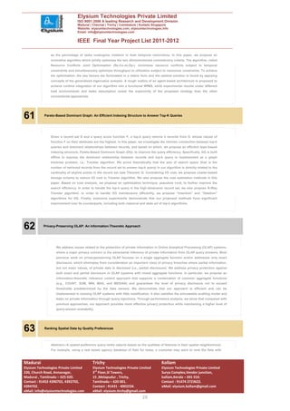 Elysium Technologies Private Limited
                                  ISO 9001:2008 A leading Research and Development Division
                                  Madurai | Chennai | Trichy | Coimbatore | Kollam| Singapore
                                  Website: elysiumtechnologies.com, elysiumtechnologies.info
                                  Email: info@elysiumtechnologies.com


                                  IEEE Final Year Project List 2011-2012

                as the percentage of tasks undergone violation in their temporal restrictions. In this paper, we propose an
                innovative algorithm which jointly optimizes the two aforementioned contradictory criteria. The algorithm, called
                Resource Conflicts Joint Optimization (Re.Co.Jo.Op.), minimizes resource conflicts subject to temporal
                constraints and simultaneously optimizes throughput or utilization subject to resources constraints. To achieve
                the optimization, the two factors are formulated in a matrix form and the optimal solution is found by applying
                concepts of the generalized eigenvalue analysis. A rough outline of an agent-based architecture is proposed to
                achieve runtime integration of our algorithm into a functional WfMS, while experimental results under different
                load environments and tasks assumption reveal the superiority of the proposed strategy than the other
                conventional approaches.




61          Pareto-Based Dominant Graph: An Efficient Indexing Structure to Answer Top-K Queries




                Given a record set D and a query score function F, a top-k query returns k records from D, whose values of
                function F on their attributes are the highest. In this paper, we investigate the intrinsic connection between top-k
                queries and dominant relationships between records, and based on which, we propose an efficient layer-based
                indexing structure, Pareto-Based Dominant Graph (DG), to improve the query efficiency. Specifically, DG is built
                offline to express the dominant relationship between records and top-k query is implemented as a graph
                traversal problem, i.e., Traveler algorithm. We prove theoretically that the size of search space (that is the
                number of retrieved records from the record set to answer top-k query) in our algorithm is directly related to the
                cardinality of skyline points in the record set (see Theorem 3). Considering I/O cost, we propose cluster-based
                storage schema to reduce I/O cost in Traveler algorithm. We also propose the cost estimation methods in this
                paper. Based on cost analysis, we propose an optimization technique, pseudore cord, to further improve the
                search efficiency. In order to handle the top-k query in the high-dimension record set, we also propose N-Way
                Traveler algorithm. In order to handle DG maintenance efficiently, we propose “Insertion” and “Deletion”
                algorithms for DG. Finally, extensive experiments demonstrate that our proposed methods have significant
                improvement over its counterparts, including both classical and state art of top-k algorithms.




62         Privacy-Preserving OLAP: An Information-Theoretic Approach




                   We address issues related to the protection of private information in Online Analytical Processing (OLAP) systems,
                   where a major privacy concern is the adversarial inference of private information from OLAP query answers. Most
                   previous work on privacypreserving OLAP focuses on a single aggregate function and/or addresses only exact
                   disclosure, which eliminates from consideration an important class of privacy breaches where partial information,
                   but not exact values, of private data is disclosed (i.e., partial disclosure). We address privacy protection against
                   both exact and partial disclosure in OLAP systems with mixed aggregate functions. In particular, we propose an
                   information-theoretic inference control approach that supports a combination of common aggregate functions
                   (e.g., COUNT, SUM, MIN, MAX, and MEDIAN) and guarantees the level of privacy disclosure not to exceed
                   thresholds predetermined by the data owners. We demonstrate that our approach is efficient and can be
                   implemented in existing OLAP systems with little modification. It also satisfies the simulatable auditing model and
                   leaks no private information through query rejections. Through performance analysis, we show that compared with
                   previous approaches, our approach provides more effective privacy protection while maintaining a higher level of
                   query-answer availability.




63          Ranking Spatial Data by Quality Preferences




                Abstract—A spatial preference query ranks objects based on the qualities of features in their spatial neighborhood.
                For example, using a real estate agency database of flats for lease, a customer may want to rank the flats with



Madurai                                      Trichy                                          Kollam
Elysium Technologies Private Limited         Elysium Technologies Private Limited            Elysium Technologies Private Limited
230, Church Road, Annanagar,                 3rd Floor,SI Towers,                            Surya Complex,Vendor junction,
Madurai , Tamilnadu – 625 020.               15 ,Melapudur , Trichy,                         kollam,Kerala – 691 010.
Contact : 91452 4390702, 4392702,            Tamilnadu – 620 001.                            Contact : 91474 2723622.
4394702.                                     Contact : 91431 - 4002234.                      eMail: elysium.kollam@gmail.com
eMail: info@elysiumtechnologies.com          eMail: elysium.tirchy@gmail.com
                                                                                20
 