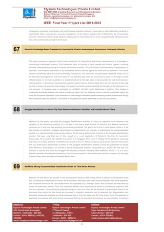 Elysium Technologies Private Limited
                                   ISO 9001:2008 A leading Research and Development Division
                                   Madurai | Chennai | Trichy | Coimbatore | Kollam| Singapore
                                   Website: elysiumtechnologies.com, elysiumtechnologies.info
                                   Email: info@elysiumtechnologies.com


                                   IEEE Final Year Project List 2011-2012

                comparison univariate, multivariate, and hybrid feature selection methods; it was able to select attributes resulting in
                significantly better classification accuracy irrespective of the feature subset sizes. Furthermore, by incorporating
                syntactic information about n-gram relations, FRN is able to select features in a more computationally efficient manner
                than many multivariate and hybrid techniques..




67         Semantic Knowledge-Based Framework to Improve the Situation Awareness of Autonomous Underwater Vehicles




                This paper proposes a semantic world model framework for hierarchical distributed representation of knowledge in
                autonomous underwater systems. This framework aims to provide a more capable and holistic system, involving
                semantic interoperability among all involved information sources. This will enhance interoperability, independence of
                operation, and situation awareness of the embedded service-oriented agents for autonomous platforms. The results
                obtained specifically affect the mission flexibility, robustness, and autonomy. The presented framework makes use of
                the idea that heterogeneous real-world data of very different type must be processed by (and run through) several
                different layers, to be finally available in a suited format and at the right place to be accessible by high-level decision-
                making agents. In this sense, the presented approach shows how to abstract away from the raw real-world data step
                by step by means of semantic technologies. The paper concludes by demonstrating the benefits of the framework in a
                real scenario. A hardware fault is simulated in a REMUS 100 AUV while performing a mission. This triggers a
                knowledge exchange between the status monitoring agent and the adaptive mission planner embedded agent. By
                using the proposed framework, both services can interchange information while remaining domain independent during
                their interaction with the platform. The results of this paper are readily applicable to land and air robotics.




68         Straggler Identification in Round-Trip Data Streams via Newton’s Identities and Invertible Bloom Filters




                Abstract—In this paper, we study the straggler identification problem, in which an algorithm must determine the
                identities of the remaining members of a set after it has had a large number of insertion and deletion operations
                performed on it, and now has relatively few remaining members. The goal is to do this in oðnÞ space, where n is the
                total number of identities. Straggler identification has applications, for example, in determining the unacknowledged
                packets in a high-bandwidth multicast data stream. We provide a deterministic solution to the straggler identification
                problem that uses only Oðd log nÞ bits, based on a novel application of Newton’s identities for symmetric
                polynomials. This solution can identify any subset of d stragglers from a set of nOðlog nÞ-bit identifiers, assuming
                that there are no false deletions of identities not already in the set. Indeed, we give a lower bound argument that shows
                that any small-space deterministic solution to the straggler identification problem cannot be guaranteed to handle
                false deletions. Nevertheless, we provide a simple randomized solution, using Oðd log n logð1= ÞÞ bits that can
                maintain a multiset and solve the straggler identification problem, tolerating false deletions, where         > 0 is a user-
                defined parameter bounding the probability of an incorrect response. This randomized solution is based on a new type
                of Bloom filter, which we call the invertible Bloom filter.




69         SwiftRule: Mining Comprehensible Classification Rules for Time Series Analysis




                Abstract—In this article, we provide a new technique for temporal data mining which is based on classification rules
                that can easily be understood by human domain experts. Basically, time series are decomposed into short segments,
                and short-term trends of the time series within the segments (e.g., average, slope, and curvature) are described by
                means of polynomial models. Then, the classifiers assess short sequences of trends in subsequent segments with
                their rule premises. The conclusions gradually assign an input to a class. As the classifier is a generative model of the
                processes from which the time series are assumed to originate, anomalies can be detected, too. Segmentation and
                piecewise polynomial modeling are done extremely fast in only one pass over the time series. Thus, the approach is
                applicable to problems with harsh timing constraints. We lay the theoretical foundations for this classifier, including a


Madurai                                       Trichy                                          Kollam
Elysium Technologies Private Limited          Elysium Technologies Private Limited            Elysium Technologies Private Limited
230, Church Road, Annanagar,                  3rd Floor,SI Towers,                            Surya Complex,Vendor junction,
Madurai , Tamilnadu – 625 020.                15 ,Melapudur , Trichy,                         kollam,Kerala – 691 010.
Contact : 91452 4390702, 4392702,             Tamilnadu – 620 001.                            Contact : 91474 2723622.
4394702.                                      Contact : 91431 - 4002234.                      eMail: elysium.kollam@gmail.com
eMail: info@elysiumtechnologies.com           eMail: elysium.tirchy@gmail.com
                                                                                 22
 