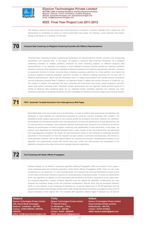 Elysium Technologies Private Limited
                                  ISO 9001:2008 A leading Research and Development Division
                                  Madurai | Chennai | Trichy | Coimbatore | Kollam| Singapore
                                  Website: elysiumtechnologies.com, elysiumtechnologies.info
                                  Email: info@elysiumtechnologies.com


                                  IEEE Final Year Project List 2011-2012

                new distance measure for time series and a new technique to construct a dynamic classifier from a static one, and
                demonstrate its properties by means of various benchmark time series, for example, Lorenz attractor time series,
                energy consumption in a building, or ECG data.




70         Temporal Data Clustering via Weighted Clustering Ensemble with Different Representations




                Temporal data clustering provides underpinning techniques for discovering the intrinsic structure and condensing
                information over temporal data. In this paper, we present a temporal data clustering framework via a weighted
                clustering ensemble of multiple partitions produced by initial clustering analysis on different temporal data
                representations. In our approach, we propose a novel weighted consensus function guided by clustering validation
                criteria to reconcile initial partitions to candidate consensus partitions from different perspectives, and then, introduce
                an agreement function to further reconcile those candidate consensus partitions to a final partition. As a result, the
                proposed weighted clustering ensemble algorithm provides an effective enabling technique for the joint use of
                different representations, which cuts the information loss in a single representation and exploits various information
                sources underlying temporal data. In addition, our approach tends to capture the intrinsic structure of a data set, e.g.,
                the number of clusters. Our approach has been evaluated with benchmark time series, motion trajectory, and time-
                series data stream clustering tasks. Simulation results demonstrate that our approach yields favorite results for a
                variety of temporal data clustering tasks. As our weighted cluster ensemble algorithm can combine any input
                partitions to generate a clustering ensemble, we also investigate its limitation by formal analysis and empirical studies.




71         TEXT: Automatic Template Extraction from Heterogeneous Web Pages




                World Wide Web is the most useful source of information. In order to achieve high productivity of publishing, the
                webpages in many websites are automatically populated by using the common templates with contents. The
                templates provide readers easy access to the contents guided by consistent structures. However, for machines,
                the templates are considered harmful since they degrade the accuracy and performance of web applications due
                to irrelevant terms in templates. Thus, template detection techniques have received a lot of attention recently to
                improve the performance of search engines, clustering, and classification of web documents. In this paper, we
                present novel algorithms for extracting templates from a large number of web documents which are generated
                from heterogeneous templates. We cluster the web documents based on the similarity of underlying template
                structures in the documents so that the template for each cluster is extracted simultaneously. We develop a
                novel goodness measure with its fast approximation for clustering and provide comprehensive analysis of our
                algorithm. Our experimental results with real-life data sets confirm the effectiveness and robustness of our
                algorithm compared to the state of the art for template detection algorithms.




72         Text Clustering with Seeds Affinity Propagation




                Abstract—Based on an effective clustering algorithm—Affinity Propagation (AP)—we present in this paper a
                novel semisupervised text clustering algorithm, called Seeds Affinity Propagation (SAP). There are two main
                contributions in our approach: 1) a new similarity metric that captures the structural information of texts, and 2)
                a novel seed construction method to improve the semisupervised clustering process. To study the performance
                of the new algorithm, we applied it to the benchmark data set Reuters-21578 and compared it to two state-of-the-
                art clustering algorithms, namely, k-means algorithm and the original AP algorithm. Furthermore, we have
                analyzed the individual impact of the two proposed contributions. Results show that the proposed similarity
                metric is more effective in text clustering (F-measures ca. 21 percent higher than in the AP algorithm) and the
                proposed semisupervised strategy achieves both better clustering results and faster convergence (using only 76
                percent iterations of the original AP). The complete SAP algorithm obtains higher F-measure (ca. 40 percent



Madurai                                      Trichy                                          Kollam
Elysium Technologies Private Limited         Elysium Technologies Private Limited            Elysium Technologies Private Limited
230, Church Road, Annanagar,                 3rd Floor,SI Towers,                            Surya Complex,Vendor junction,
Madurai , Tamilnadu – 625 020.               15 ,Melapudur , Trichy,                         kollam,Kerala – 691 010.
Contact : 91452 4390702, 4392702,            Tamilnadu – 620 001.                            Contact : 91474 2723622.
4394702.                                     Contact : 91431 - 4002234.                      eMail: elysium.kollam@gmail.com
eMail: info@elysiumtechnologies.com          eMail: elysium.tirchy@gmail.com
                                                                                23
 