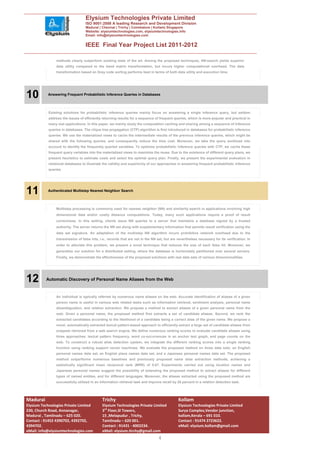Elysium Technologies Private Limited
                                   ISO 9001:2008 A leading Research and Development Division
                                   Madurai | Chennai | Trichy | Coimbatore | Kollam| Singapore
                                   Website: elysiumtechnologies.com, elysiumtechnologies.info
                                   Email: info@elysiumtechnologies.com


                                   IEEE Final Year Project List 2011-2012

                methods clearly outperform existing state of the art. Among the proposed techniques, NN-search yields superior
                data utility compared to the band matrix transformation, but incurs higher computational overhead. The data
                transformation based on Gray code sorting performs best in terms of both data utility and execution time.




10         Answering Frequent Probabilistic Inference Queries in Databases




            Existing solutions for probabilistic inference queries mainly focus on answering a single inference query, but seldom
            address the issues of efficiently returning results for a sequence of frequent queries, which is more popular and practical in
            many real applications. In this paper, we mainly study the computation caching and sharing among a sequence of inference
            queries in databases. The clique tree propagation (CTP) algorithm is first introduced in databases for probabilistic inference
            queries. We use the materialized views to cache the intermediate results of the previous inference queries, which might be
            shared with the following queries, and consequently reduce the time cost. Moreover, we take the query workload into
            account to identify the frequently queried variables. To optimize probabilistic inference queries with CTP, we cache these
            frequent query variables into the materialized views to maximize the reuse. Due to the existence of different query plans, we
            present heuristics to estimate costs and select the optimal query plan. Finally, we present the experimental evaluation in
            relational databases to illustrate the validity and superiority of our approaches in answering frequent probabilistic inference
            queries.




11         Authenticated Multistep Nearest Neighbor Search




                Multistep processing is commonly used for nearest neighbor (NN) and similarity search in applications involving high
                dimensional data and/or costly distance computations. Today, many such applications require a proof of result
                correctness. In this setting, clients issue NN queries to a server that maintains a database signed by a trusted
                authority. The server returns the NN set along with supplementary information that permits result verification using the
                data set signature. An adaptation of the multistep NN algorithm incurs prohibitive network overhead due to the
                transmission of false hits, i.e., records that are not in the NN set, but are nevertheless necessary for its verification. In
                order to alleviate this problem, we present a novel technique that reduces the size of each false hit. Moreover, we
                generalize our solution for a distributed setting, where the database is horizontally partitioned over several servers.
                Finally, we demonstrate the effectiveness of the proposed solutions with real data sets of various dimensionalities.




12        Automatic Discovery of Personal Name Aliases from the Web


                An individual is typically referred by numerous name aliases on the web. Accurate identification of aliases of a given
                person name is useful in various web related tasks such as information retrieval, sentiment analysis, personal name
                disambiguation, and relation extraction. We propose a method to extract aliases of a given personal name from the
                web. Given a personal name, the proposed method first extracts a set of candidate aliases. Second, we rank the
                extracted candidates according to the likelihood of a candidate being a correct alias of the given name. We propose a
                novel, automatically extracted lexical pattern-based approach to efficiently extract a large set of candidate aliases from
                snippets retrieved from a web search engine. We define numerous ranking scores to evaluate candidate aliases using
                three approaches: lexical pattern frequency, word co-occurrences in an anchor text graph, and page counts on the
                web. To construct a robust alias detection system, we integrate the different ranking scores into a single ranking
                function using ranking support vector machines. We evaluate the proposed method on three data sets: an English
                personal names data set, an English place names data set, and a Japanese personal names data set. The proposed
                method outperforms numerous baselines and previously proposed name alias extraction methods, achieving a
                statistically significant mean reciprocal rank (MRR) of 0.67. Experiments carried out using location names and
                Japanese personal names suggest the possibility of extending the proposed method to extract aliases for different
                types of named entities, and for different languages. Moreover, the aliases extracted using the proposed method are
                successfully utilized in an information retrieval task and improve recall by 20 percent in a relation detection task.




Madurai                                      Trichy                                           Kollam
Elysium Technologies Private Limited         Elysium Technologies Private Limited             Elysium Technologies Private Limited
230, Church Road, Annanagar,                 3rd Floor,SI Towers,                             Surya Complex,Vendor junction,
Madurai , Tamilnadu – 625 020.               15 ,Melapudur , Trichy,                          kollam,Kerala – 691 010.
Contact : 91452 4390702, 4392702,            Tamilnadu – 620 001.                             Contact : 91474 2723622.
4394702.                                     Contact : 91431 - 4002234.                       eMail: elysium.kollam@gmail.com
eMail: info@elysiumtechnologies.com          eMail: elysium.tirchy@gmail.com
                                                                                 4
 