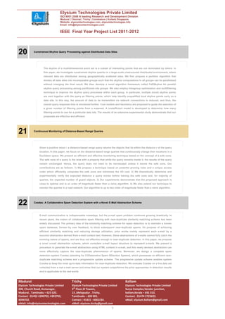 Elysium Technologies Private Limited
                                  ISO 9001:2008 A leading Research and Development Division
                                  Madurai | Chennai | Trichy | Coimbatore | Kollam| Singapore
                                  Website: elysiumtechnologies.com, elysiumtechnologies.info
                                  Email: info@elysiumtechnologies.com


                                  IEEE Final Year Project List 2011-2012




20         Constrained Skyline Query Processing against Distributed Data Sites




                   The skyline of a multidimensional point set is a subset of interesting points that are not dominated by others. In
                   this paper, we investigate constrained skyline queries in a large-scale unstructured distributed environment, where
                   relevant data are distributed among geographically scattered sites. We first propose a partition algorithm that
                   divides all data sites into incomparable groups such that the skyline computations in all groups can be parallelized
                   without changing the final result. We then develop a novel algorithm framework called PaDSkyline for parallel
                   skyline query processing among partitioned site groups. We also employ intragroup optimization and multifiltering
                   technique to improve the skyline query processes within each group. In particular, multiple (local) skyline points
                   are sent together with the query as filtering points, which help identify unqualified local skyline points early on a
                   data site. In this way, the amount of data to be transmitted via network connections is reduced, and thus, the
                   overall query response time is shortened further. Cost models and heuristics are proposed to guide the selection of
                   a given number of filtering points from a superset. A costefficient model is developed to determine how many
                   filtering points to use for a particular data site. The results of an extensive experimental study demonstrate that our
                   proposals are effective and efficient.




21         Continuous Monitoring of Distance-Based Range Queries




                Given a positive value r, a distance-based range query returns the objects that lie within the distance r of the query
                location. In this paper, we focus on the distance-based range queries that continuously change their locations in a
                Euclidean space. We present an efficient and effective monitoring technique based on the concept of a safe zone.
                The safe zone of a query is the area with a property that while the query remains inside it, the results of the query
                remain unchanged. Hence, the query does not need to be reevaluated unless it leaves the safe zone. Our
                contributions are as follows: 1) We propose a technique based on powerful pruning rules and a unique access
                order which efficiently computes the safe zone and minimizes the I/O cost. 2) We theoretically determine and
                experimentally verify the expected distance a query moves before leaving the safe zone and, for majority of
                queries, the expected number of guard objects. 3) Our experiments demonstrate that the proposed approach is
                close to optimal and is an order of magnitude faster than a naive algorithm. 4) We also extend our technique to
                monitor the queries in a road network. Our algorithm is up to two order of magnitude faster than a naive algorithm.




22         Cosdes: A Collaborative Spam Detection System with a Novel E-Mail Abstraction Scheme




                E-mail communication is indispensable nowadays, but the e-mail spam problem continues growing drastically. In
                recent years, the notion of collaborative spam filtering with near-duplicate similarity matching scheme has been
                widely discussed. The primary idea of the similarity matching scheme for spam detection is to maintain a known
                spam database, formed by user feedback, to block subsequent near-duplicate spams. On purpose of achieving
                efficient similarity matching and reducing storage utilization, prior works mainly represent each e-mail by a
                succinct abstraction derived from e-mail content text. However, these abstractions of e-mails cannot fully catch the
                evolving nature of spams, and are thus not effective enough in near-duplicate detection. In this paper, we propose
                a novel e-mail abstraction scheme, which considers e-mail layout structure to represent e-mails. We present a
                procedure to generate the e-mail abstraction using HTML content in e-mail, and this newly devised abstraction can
                more effectively capture the near-duplicate phenomenon of spams. Moreover, we design a complete spam
                detection system Cosdes (standing for COllaborative Spam DEtection System), which possesses an efficient near-
                duplicate matching scheme and a progressive update scheme. The progressive update scheme enables system
                Cosdes to keep the most up-to-date information for near-duplicate detection. We evaluate Cosdes on a live data set
                collected from a real e-mail server and show that our system outperforms the prior approaches in detection results
                and is applicable to the real world.



Madurai                                      Trichy                                         Kollam
Elysium Technologies Private Limited         Elysium Technologies Private Limited           Elysium Technologies Private Limited
230, Church Road, Annanagar,                 3rd Floor,SI Towers,                           Surya Complex,Vendor junction,
Madurai , Tamilnadu – 625 020.               15 ,Melapudur , Trichy,                        kollam,Kerala – 691 010.
Contact : 91452 4390702, 4392702,            Tamilnadu – 620 001.                           Contact : 91474 2723622.
4394702.                                     Contact : 91431 - 4002234.                     eMail: elysium.kollam@gmail.com
eMail: info@elysiumtechnologies.com          eMail: elysium.tirchy@gmail.com
                                                                                7
 