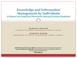 Knowledge and Information
         Management by Individuals
A Report on Empirical Research among German Students




                              MARZENA ŚWIGOŃ
       UNIVERSITY OF WARMIA AND MAZURY IN OLSZTYN, POLAND


                               KARSTEN WEBER
     BRANDENBURG UNIVERSITY OF TECHNOLOGY COTTBUS, GERMANY




      13th Meeting of the German ISKO (International Society for Knowledge Organization)
        as a pre-conference to the ISI (International Symposium on Information Science),
                               Potsdam, 19th to 20th March 2013
                                       WissOrg’13
 