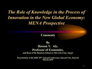 1
The Role of Knowledge in the Process of
Innovation in the New Global Economy:
MENA Prospective
Comments
By
Hassan Y. Aly,
Professor of Economics,
and Dean of the Business School at Nile University, Egypt
Presentation to the ERF 25th Annual Conference, Kuwait City, Kuwait
March 2019
 