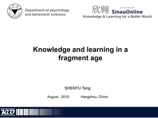 Department of psychology and behavioral sciences Knowledge & Learning for a Better World Knowledge and learning in a fragment age SHENTU Teng August , 2010 		Hangzhou, China 
