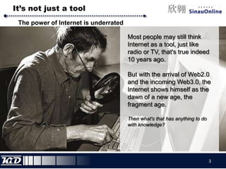It’s not just a toolThe power of Internet is underratedMost people may still think Internet as a tool, just like radio or TV, that's true indeed 10 years ago.But with the arrival of Web2.0 and the incoming Web3.0, the Internet shows himself as the dawn of a new age, the fragment age.Then what's that has anything to do with knowledge?3