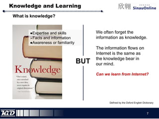 Knowledge and LearningWhat is knowledge?We often forget the information as knowledge.The information flows on Internet is the same as the knowledge bear in our mind.Can we learn from Internet? Expertise and skills