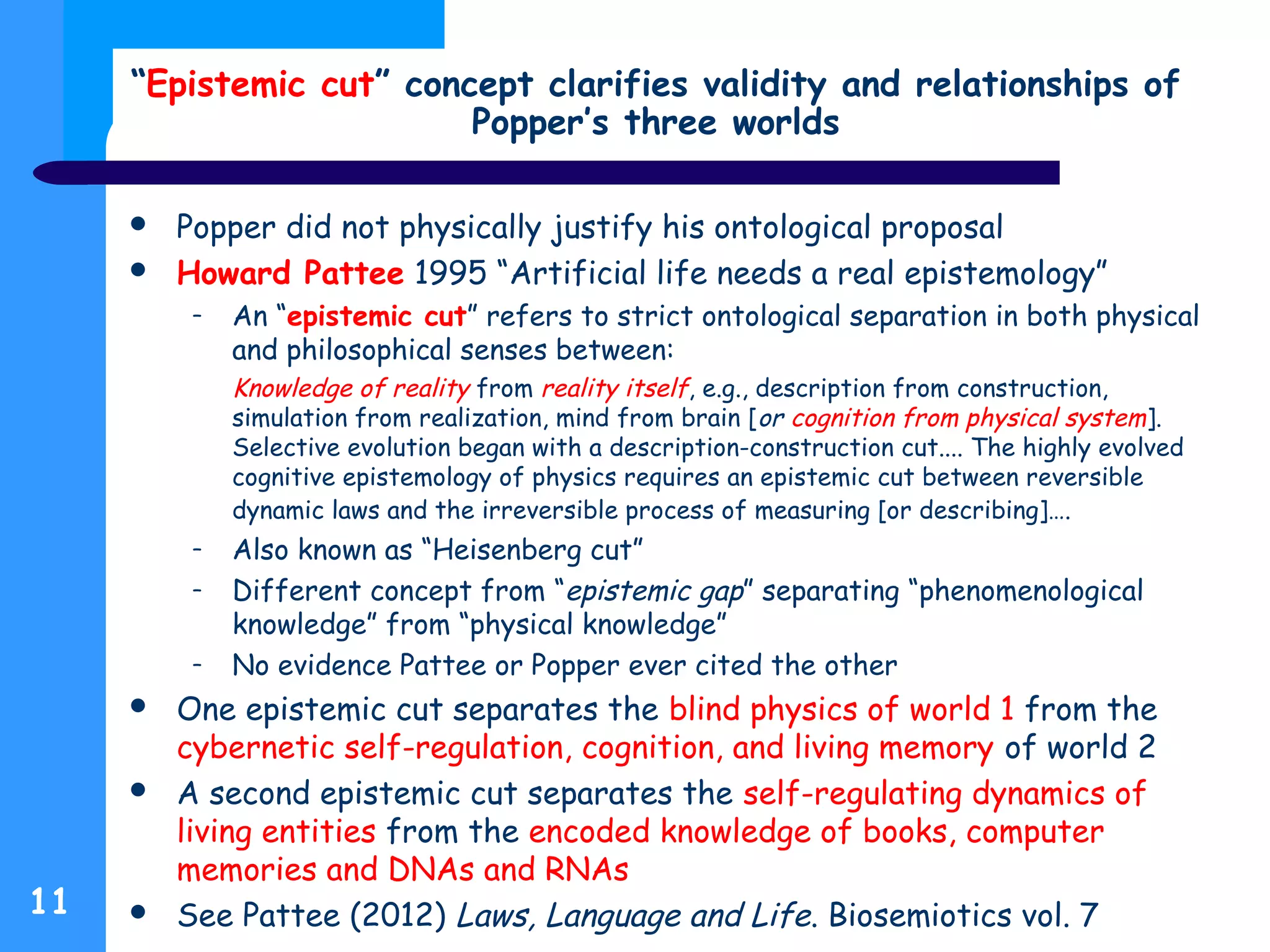 “Epistemic cut” concept clarifies validity and relationships of
Popper’s three worlds
 Popper did not physically justify his ontological proposal
 Howard Pattee 1995 “Artificial life needs a real epistemology”
– An “epistemic cut” refers to strict ontological separation in both physical
and philosophical senses between:
Knowledge of reality from reality itself, e.g., description from construction,
simulation from realization, mind from brain [or cognition from physical system].
Selective evolution began with a description-construction cut.... The highly evolved
cognitive epistemology of physics requires an epistemic cut between reversible
dynamic laws and the irreversible process of measuring [or describing]….
– Also known as “Heisenberg cut”
– Different concept from “epistemic gap” separating “phenomenological
knowledge” from “physical knowledge”
– No evidence Pattee or Popper ever cited the other
 One epistemic cut separates the blind physics of world 1 from the
cybernetic self-regulation, cognition, and living memory of world 2
 A second epistemic cut separates the self-regulating dynamics of
living entities from the encoded knowledge of books, computer
memories and DNAs and RNAs
 See Pattee (2012) Laws, Language and Life. Biosemiotics vol. 711
 