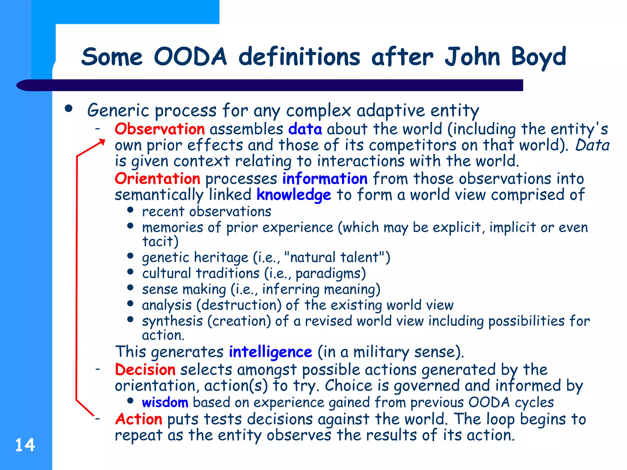 14
Some OODA definitions after John Boyd
 Generic process for any complex adaptive entity
– Observation assembles data about the world (including the entity's
own prior effects and those of its competitors on that world). Data
is given context relating to interactions with the world.
– Orientation processes information from those observations into
semantically linked knowledge to form a world view comprised of
 recent observations
 memories of prior experience (which may be explicit, implicit or even
tacit)
 genetic heritage (i.e., "natural talent")
 cultural traditions (i.e., paradigms)
 sense making (i.e., inferring meaning)
 analysis (destruction) of the existing world view
 synthesis (creation) of a revised world view including possibilities for
action.
This generates intelligence (in a military sense).
– Decision selects amongst possible actions generated by the
orientation, action(s) to try. Choice is governed and informed by
 wisdom based on experience gained from previous OODA cycles
– Action puts tests decisions against the world. The loop begins to
repeat as the entity observes the results of its action.
 