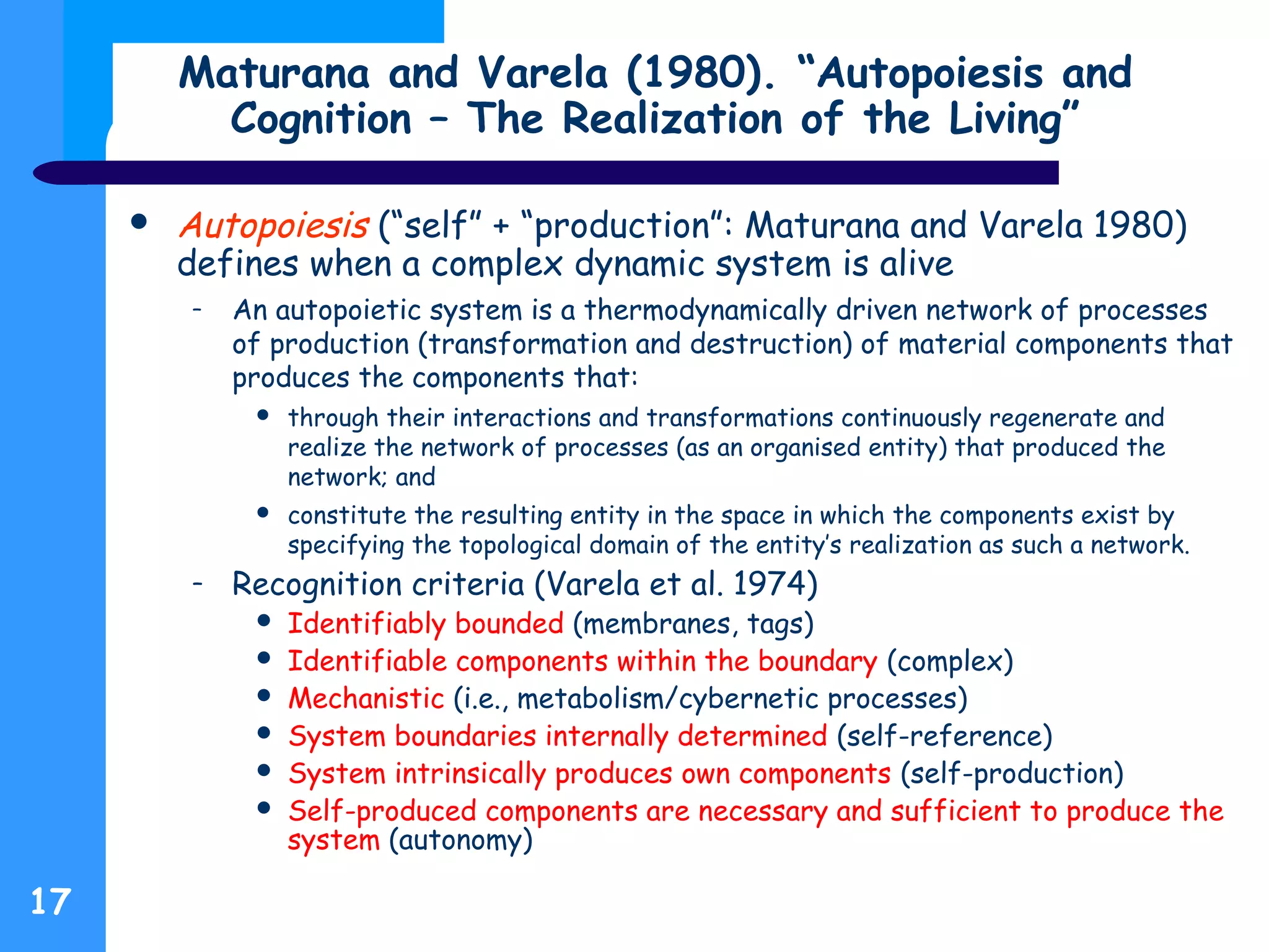 Maturana and Varela (1980). “Autopoiesis and
Cognition – The Realization of the Living”
 Autopoiesis (“self” + “production”: Maturana and Varela 1980)
defines when a complex dynamic system is alive
– An autopoietic system is a thermodynamically driven network of processes
of production (transformation and destruction) of material components that
produces the components that:
 through their interactions and transformations continuously regenerate and
realize the network of processes (as an organised entity) that produced the
network; and
 constitute the resulting entity in the space in which the components exist by
specifying the topological domain of the entity’s realization as such a network.
– Recognition criteria (Varela et al. 1974)
 Identifiably bounded (membranes, tags)
 Identifiable components within the boundary (complex)
 Mechanistic (i.e., metabolism/cybernetic processes)
 System boundaries internally determined (self-reference)
 System intrinsically produces own components (self-production)
 Self-produced components are necessary and sufficient to produce the
system (autonomy)
17
 
