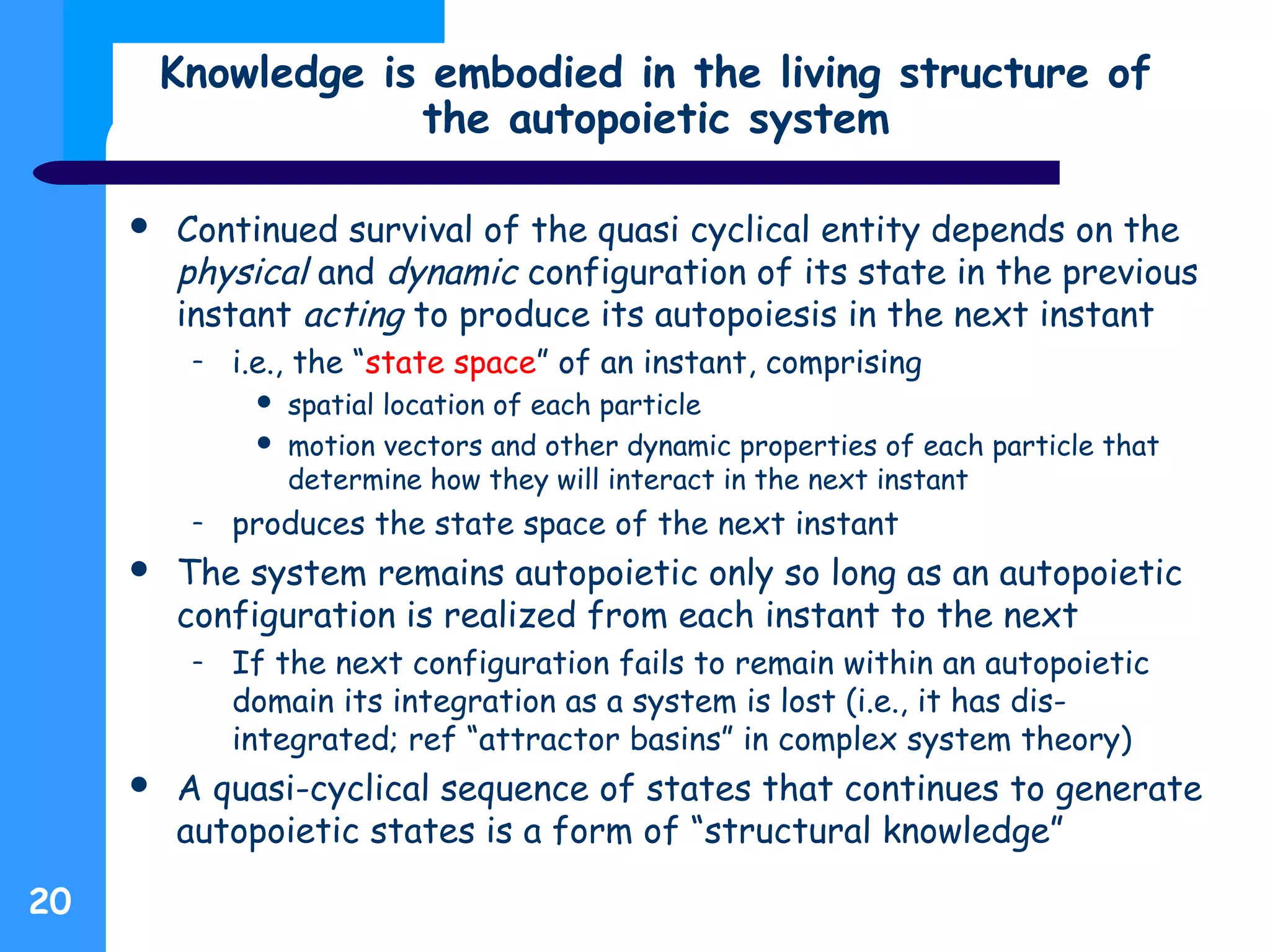 Knowledge is embodied in the living structure of
the autopoietic system
20
 Continued survival of the quasi cyclical entity depends on the
physical and dynamic configuration of its state in the previous
instant acting to produce its autopoiesis in the next instant
– i.e., the “state space” of an instant, comprising
 spatial location of each particle
 motion vectors and other dynamic properties of each particle that
determine how they will interact in the next instant
– produces the state space of the next instant
 The system remains autopoietic only so long as an autopoietic
configuration is realized from each instant to the next
– If the next configuration fails to remain within an autopoietic
domain its integration as a system is lost (i.e., it has dis-
integrated; ref “attractor basins” in complex system theory)
 A quasi-cyclical sequence of states that continues to generate
autopoietic states is a form of “structural knowledge”
 