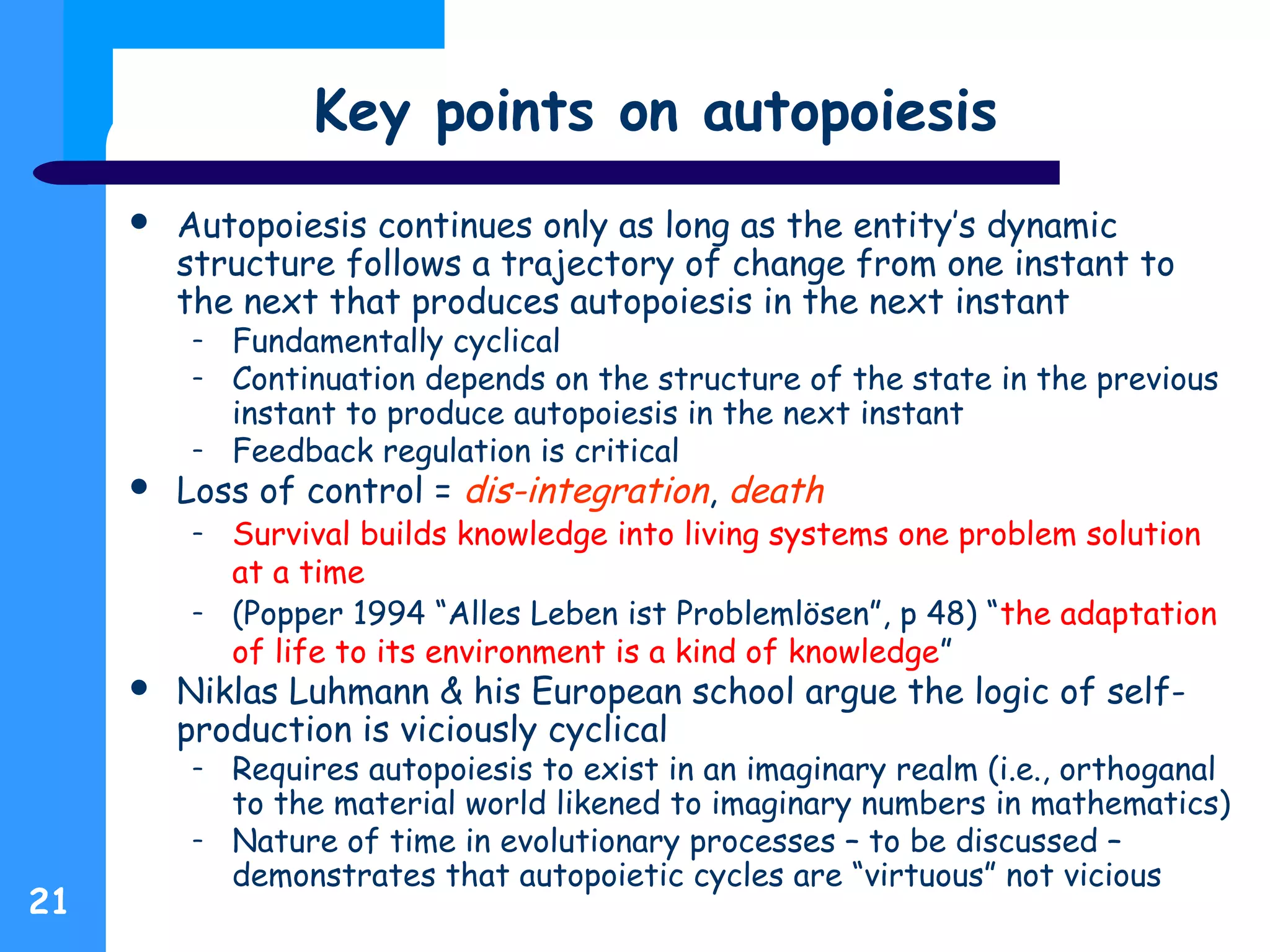 Key points on autopoiesis
 Autopoiesis continues only as long as the entity’s dynamic
structure follows a trajectory of change from one instant to
the next that produces autopoiesis in the next instant
– Fundamentally cyclical
– Continuation depends on the structure of the state in the previous
instant to produce autopoiesis in the next instant
– Feedback regulation is critical
 Loss of control = dis-integration, death
– Survival builds knowledge into living systems one problem solution
at a time
– (Popper 1994 “Alles Leben ist Problemlösen”, p 48) “the adaptation
of life to its environment is a kind of knowledge”
 Niklas Luhmann & his European school argue the logic of self-
production is viciously cyclical
– Requires autopoiesis to exist in an imaginary realm (i.e., orthoganal
to the material world likened to imaginary numbers in mathematics)
– Nature of time in evolutionary processes – to be discussed –
demonstrates that autopoietic cycles are “virtuous” not vicious
21
 