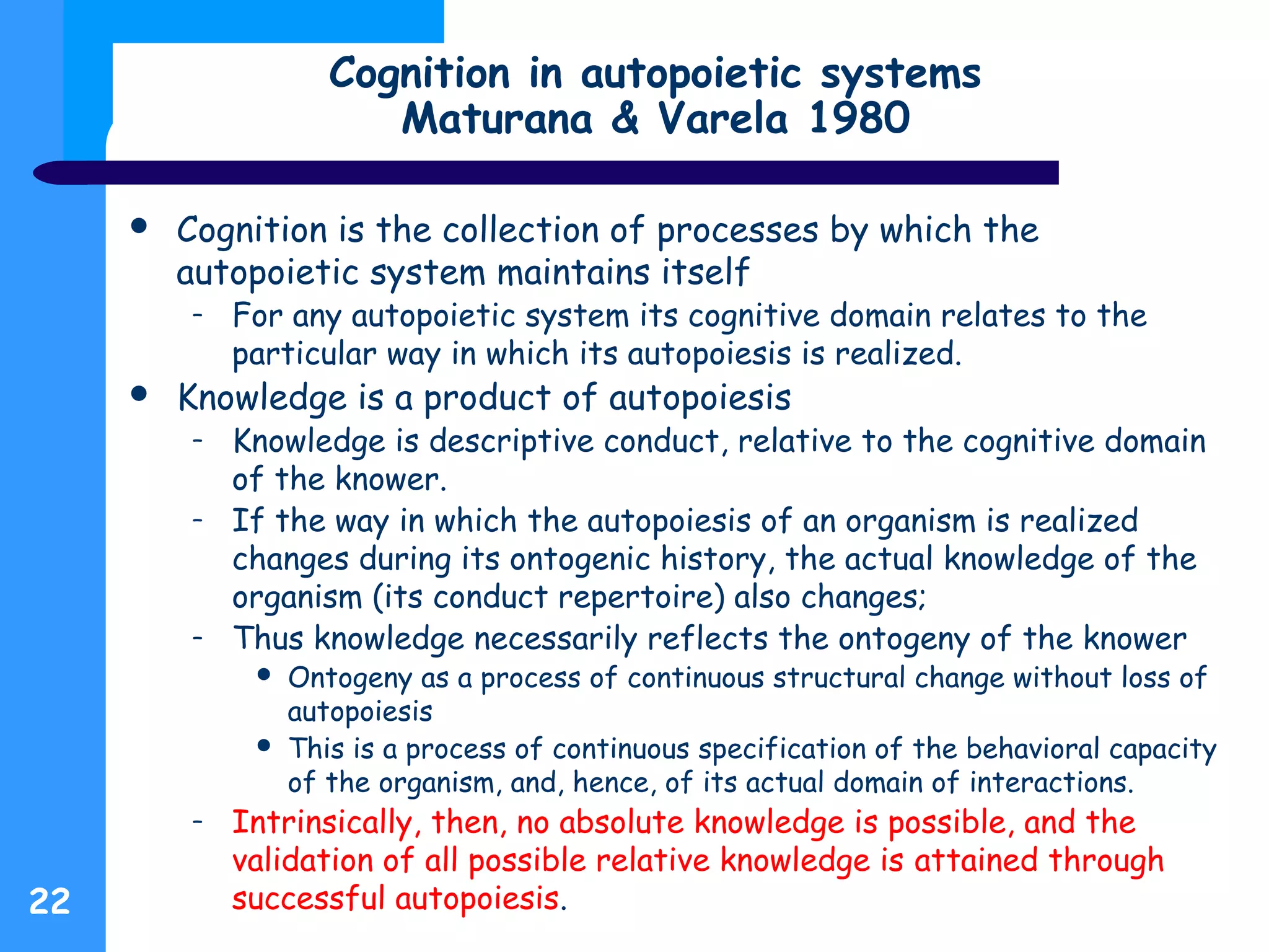 Cognition in autopoietic systems
Maturana & Varela 1980
 Cognition is the collection of processes by which the
autopoietic system maintains itself
– For any autopoietic system its cognitive domain relates to the
particular way in which its autopoiesis is realized.
 Knowledge is a product of autopoiesis
– Knowledge is descriptive conduct, relative to the cognitive domain
of the knower.
– If the way in which the autopoiesis of an organism is realized
changes during its ontogenic history, the actual knowledge of the
organism (its conduct repertoire) also changes;
– Thus knowledge necessarily reflects the ontogeny of the knower
 Ontogeny as a process of continuous structural change without loss of
autopoiesis
 This is a process of continuous specification of the behavioral capacity
of the organism, and, hence, of its actual domain of interactions.
– Intrinsically, then, no absolute knowledge is possible, and the
validation of all possible relative knowledge is attained through
successful autopoiesis.22
 