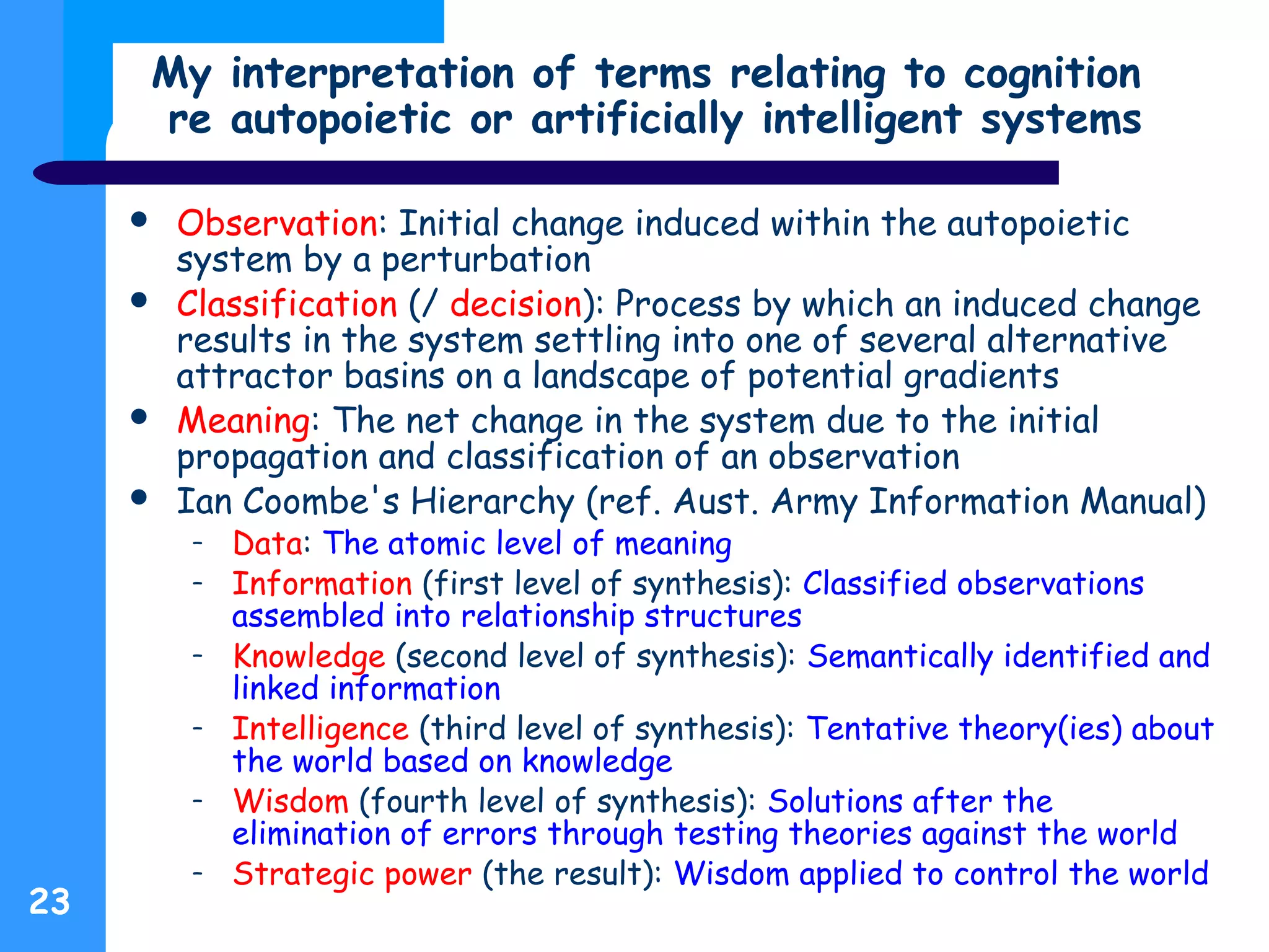 My interpretation of terms relating to cognition
re autopoietic or artificially intelligent systems
 Observation: Initial change induced within the autopoietic
system by a perturbation
 Classification (/ decision): Process by which an induced change
results in the system settling into one of several alternative
attractor basins on a landscape of potential gradients
 Meaning: The net change in the system due to the initial
propagation and classification of an observation
 Ian Coombe's Hierarchy (ref. Aust. Army Information Manual)
– Data: The atomic level of meaning
– Information (first level of synthesis): Classified observations
assembled into relationship structures
– Knowledge (second level of synthesis): Semantically identified and
linked information
– Intelligence (third level of synthesis): Tentative theory(ies) about
the world based on knowledge
– Wisdom (fourth level of synthesis): Solutions after the
elimination of errors through testing theories against the world
– Strategic power (the result): Wisdom applied to control the world
23
 