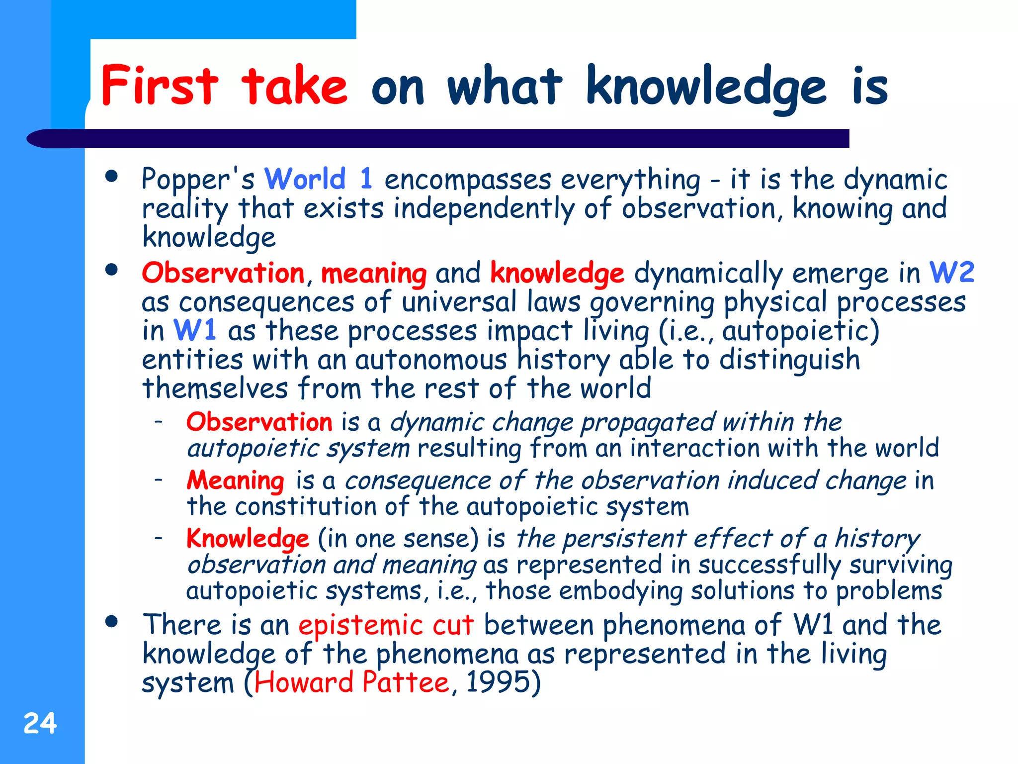First take on what knowledge is
 Popper's World 1 encompasses everything - it is the dynamic
reality that exists independently of observation, knowing and
knowledge
 Observation, meaning and knowledge dynamically emerge in W2
as consequences of universal laws governing physical processes
in W1 as these processes impact living (i.e., autopoietic)
entities with an autonomous history able to distinguish
themselves from the rest of the world
– Observation is a dynamic change propagated within the
autopoietic system resulting from an interaction with the world
– Meaning is a consequence of the observation induced change in
the constitution of the autopoietic system
– Knowledge (in one sense) is the persistent effect of a history
observation and meaning as represented in successfully surviving
autopoietic systems, i.e., those embodying solutions to problems
 There is an epistemic cut between phenomena of W1 and the
knowledge of the phenomena as represented in the living
system (Howard Pattee, 1995)
24
 