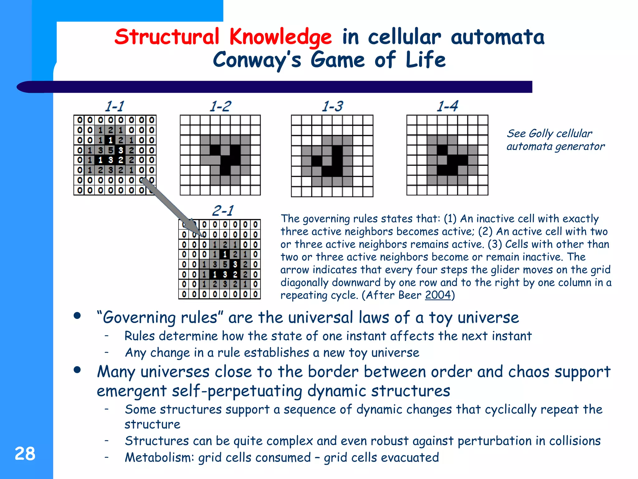 Structural Knowledge in cellular automata
Conway’s Game of Life
 “Governing rules” are the universal laws of a toy universe
– Rules determine how the state of one instant affects the next instant
– Any change in a rule establishes a new toy universe
 Many universes close to the border between order and chaos support
emergent self-perpetuating dynamic structures
– Some structures support a sequence of dynamic changes that cyclically repeat the
structure
– Structures can be quite complex and even robust against perturbation in collisions
– Metabolism: grid cells consumed – grid cells evacuated28
The governing rules states that: (1) An inactive cell with exactly
three active neighbors becomes active; (2) An active cell with two
or three active neighbors remains active. (3) Cells with other than
two or three active neighbors become or remain inactive. The
arrow indicates that every four steps the glider moves on the grid
diagonally downward by one row and to the right by one column in a
repeating cycle. (After Beer 2004)
See Golly cellular
automata generator
 