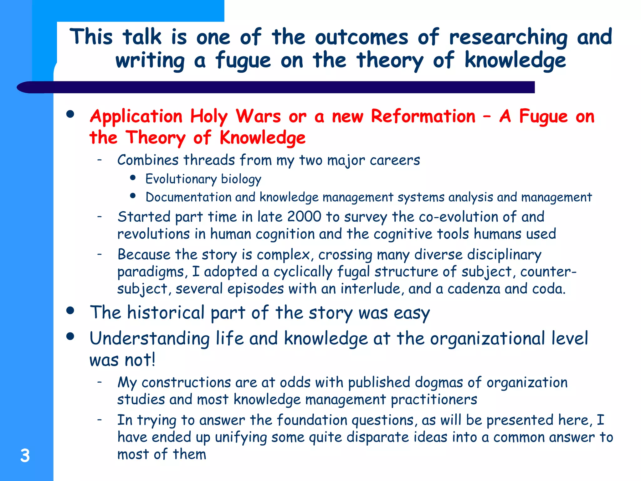 This talk is one of the outcomes of researching and
writing a fugue on the theory of knowledge
 Application Holy Wars or a new Reformation – A Fugue on
the Theory of Knowledge
– Combines threads from my two major careers
 Evolutionary biology
 Documentation and knowledge management systems analysis and management
– Started part time in late 2000 to survey the co-evolution of and
revolutions in human cognition and the cognitive tools humans used
– Because the story is complex, crossing many diverse disciplinary
paradigms, I adopted a cyclically fugal structure of subject, counter-
subject, several episodes with an interlude, and a cadenza and coda.
 The historical part of the story was easy
 Understanding life and knowledge at the organizational level
was not!
– My constructions are at odds with published dogmas of organization
studies and most knowledge management practitioners
– In trying to answer the foundation questions, as will be presented here, I
have ended up unifying some quite disparate ideas into a common answer to
most of them3
 