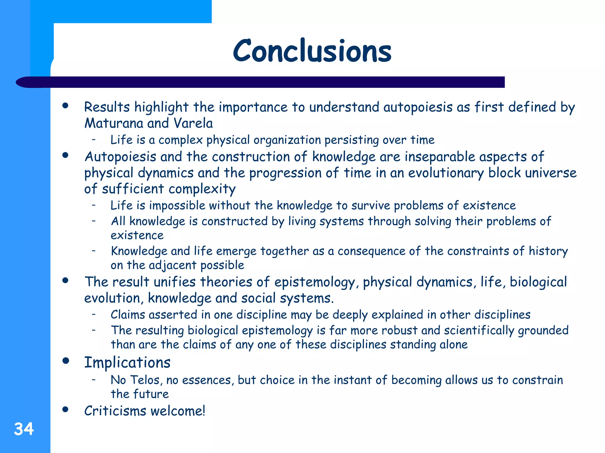 Conclusions
 Results highlight the importance to understand autopoiesis as first defined by
Maturana and Varela
– Life is a complex physical organization persisting over time
 Autopoiesis and the construction of knowledge are inseparable aspects of
physical dynamics and the progression of time in an evolutionary block universe
of sufficient complexity
– Life is impossible without the knowledge to survive problems of existence
– All knowledge is constructed by living systems through solving their problems of
existence
– Knowledge and life emerge together as a consequence of the constraints of history
on the adjacent possible
 The result unifies theories of epistemology, physical dynamics, life, biological
evolution, knowledge and social systems.
– Claims asserted in one discipline may be deeply explained in other disciplines
– The resulting biological epistemology is far more robust and scientifically grounded
than are the claims of any one of these disciplines standing alone
 Implications
– No Telos, no essences, but choice in the instant of becoming allows us to constrain
the future
 Criticisms welcome!
34
 