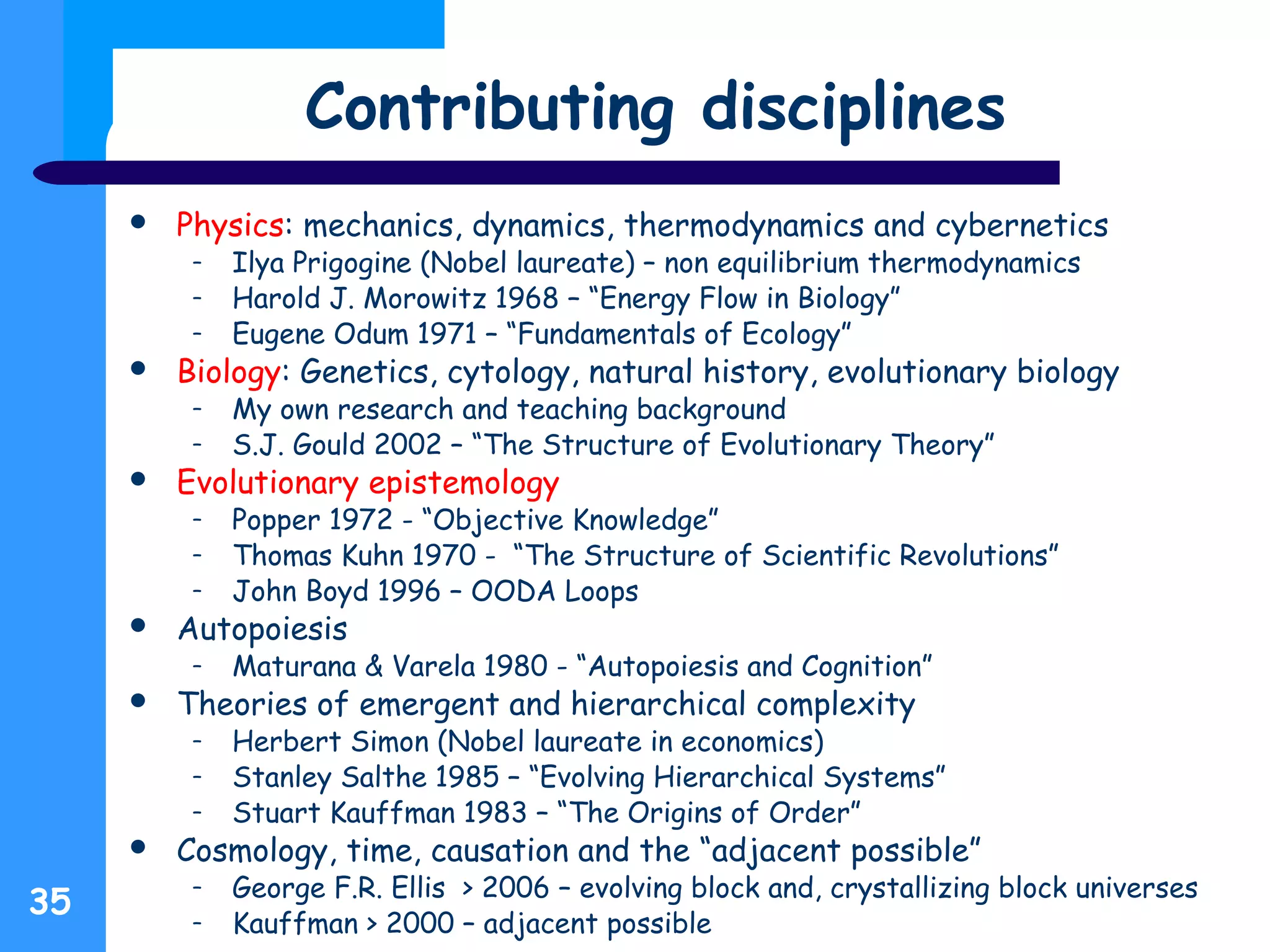 Contributing disciplines
 Physics: mechanics, dynamics, thermodynamics and cybernetics
– Ilya Prigogine (Nobel laureate) – non equilibrium thermodynamics
– Harold J. Morowitz 1968 – “Energy Flow in Biology”
– Eugene Odum 1971 – “Fundamentals of Ecology”
 Biology: Genetics, cytology, natural history, evolutionary biology
– My own research and teaching background
– S.J. Gould 2002 – “The Structure of Evolutionary Theory”
 Evolutionary epistemology
– Popper 1972 - “Objective Knowledge”
– Thomas Kuhn 1970 - “The Structure of Scientific Revolutions”
– John Boyd 1996 – OODA Loops
 Autopoiesis
– Maturana & Varela 1980 - “Autopoiesis and Cognition”
 Theories of emergent and hierarchical complexity
– Herbert Simon (Nobel laureate in economics)
– Stanley Salthe 1985 – “Evolving Hierarchical Systems”
– Stuart Kauffman 1983 – “The Origins of Order”
 Cosmology, time, causation and the “adjacent possible”
– George F.R. Ellis > 2006 – evolving block and, crystallizing block universes
– Kauffman > 2000 – adjacent possible
35
 