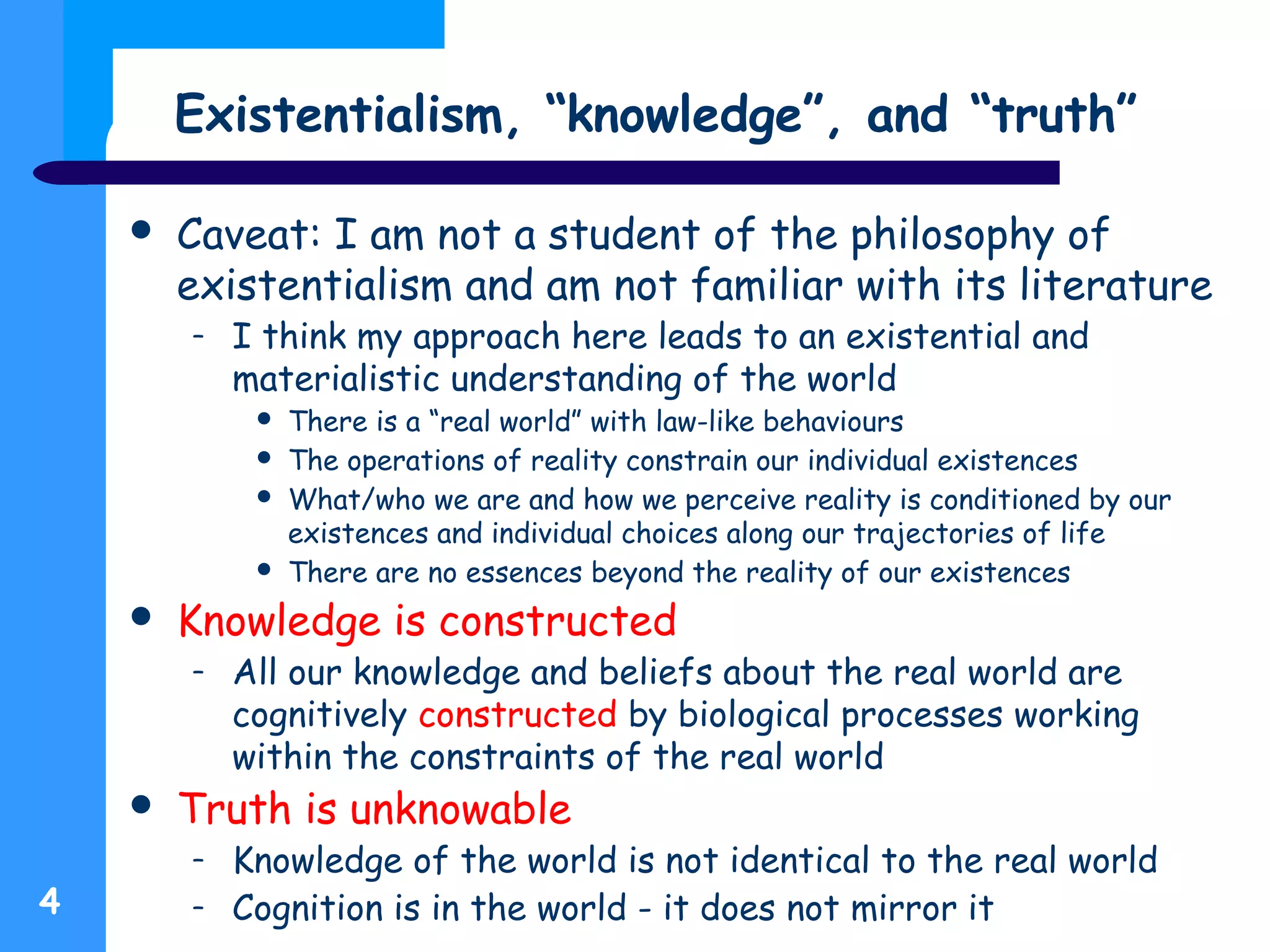 Existentialism, “knowledge”, and “truth”
 Caveat: I am not a student of the philosophy of
existentialism and am not familiar with its literature
– I think my approach here leads to an existential and
materialistic understanding of the world
 There is a “real world” with law-like behaviours
 The operations of reality constrain our individual existences
 What/who we are and how we perceive reality is conditioned by our
existences and individual choices along our trajectories of life
 There are no essences beyond the reality of our existences
 Knowledge is constructed
– All our knowledge and beliefs about the real world are
cognitively constructed by biological processes working
within the constraints of the real world
 Truth is unknowable
– Knowledge of the world is not identical to the real world
– Cognition is in the world - it does not mirror it4
 