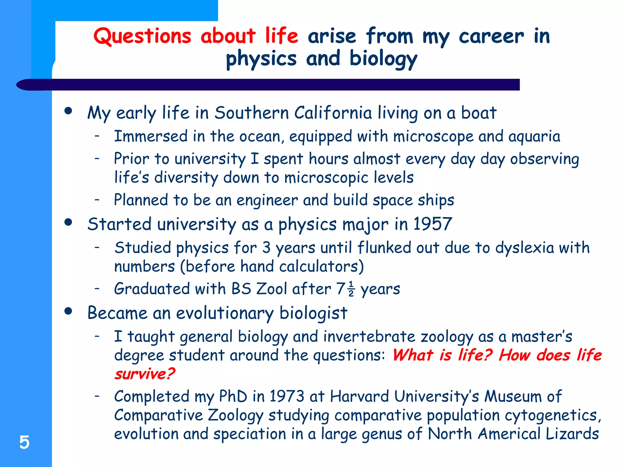 Questions about life arise from my career in
physics and biology
 My early life in Southern California living on a boat
– Immersed in the ocean, equipped with microscope and aquaria
– Prior to university I spent hours almost every day day observing
life’s diversity down to microscopic levels
– Planned to be an engineer and build space ships
 Started university as a physics major in 1957
– Studied physics for 3 years until flunked out due to dyslexia with
numbers (before hand calculators)
– Graduated with BS Zool after 7½ years
 Became an evolutionary biologist
– I taught general biology and invertebrate zoology as a master’s
degree student around the questions: What is life? How does life
survive?
– Completed my PhD in 1973 at Harvard University’s Museum of
Comparative Zoology studying comparative population cytogenetics,
evolution and speciation in a large genus of North Americal Lizards
5
 