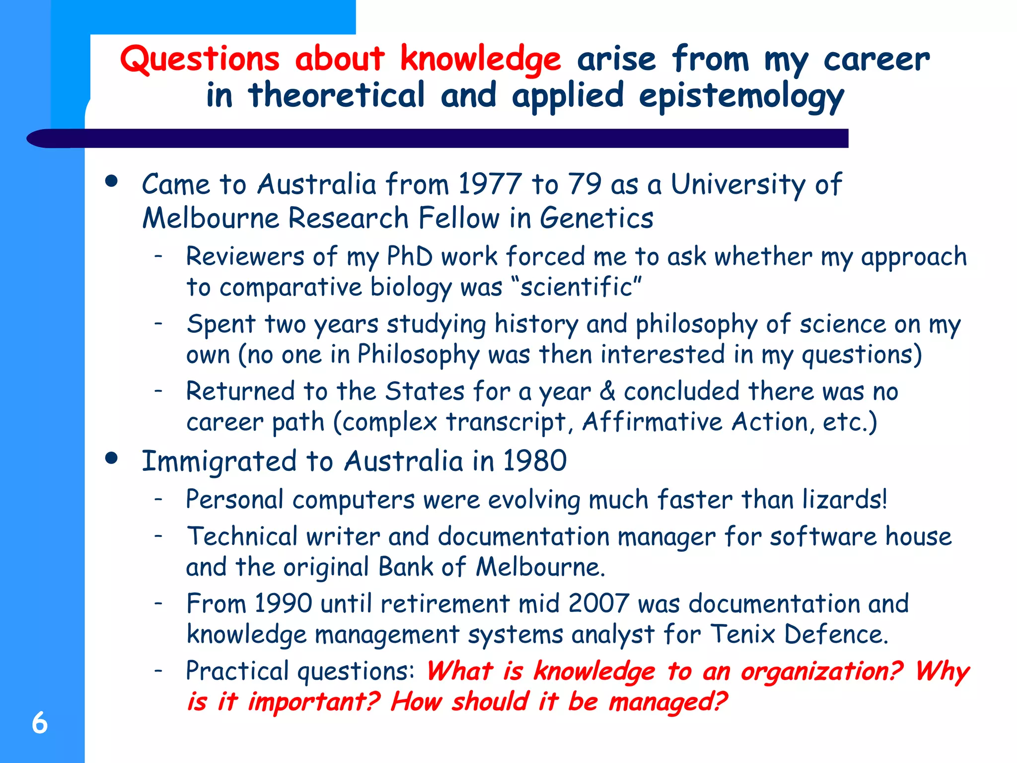 Questions about knowledge arise from my career
in theoretical and applied epistemology
 Came to Australia from 1977 to 79 as a University of
Melbourne Research Fellow in Genetics
– Reviewers of my PhD work forced me to ask whether my approach
to comparative biology was “scientific”
– Spent two years studying history and philosophy of science on my
own (no one in Philosophy was then interested in my questions)
– Returned to the States for a year & concluded there was no
career path (complex transcript, Affirmative Action, etc.)
 Immigrated to Australia in 1980
– Personal computers were evolving much faster than lizards!
– Technical writer and documentation manager for software house
and the original Bank of Melbourne.
– From 1990 until retirement mid 2007 was documentation and
knowledge management systems analyst for Tenix Defence.
– Practical questions: What is knowledge to an organization? Why
is it important? How should it be managed?
6
 