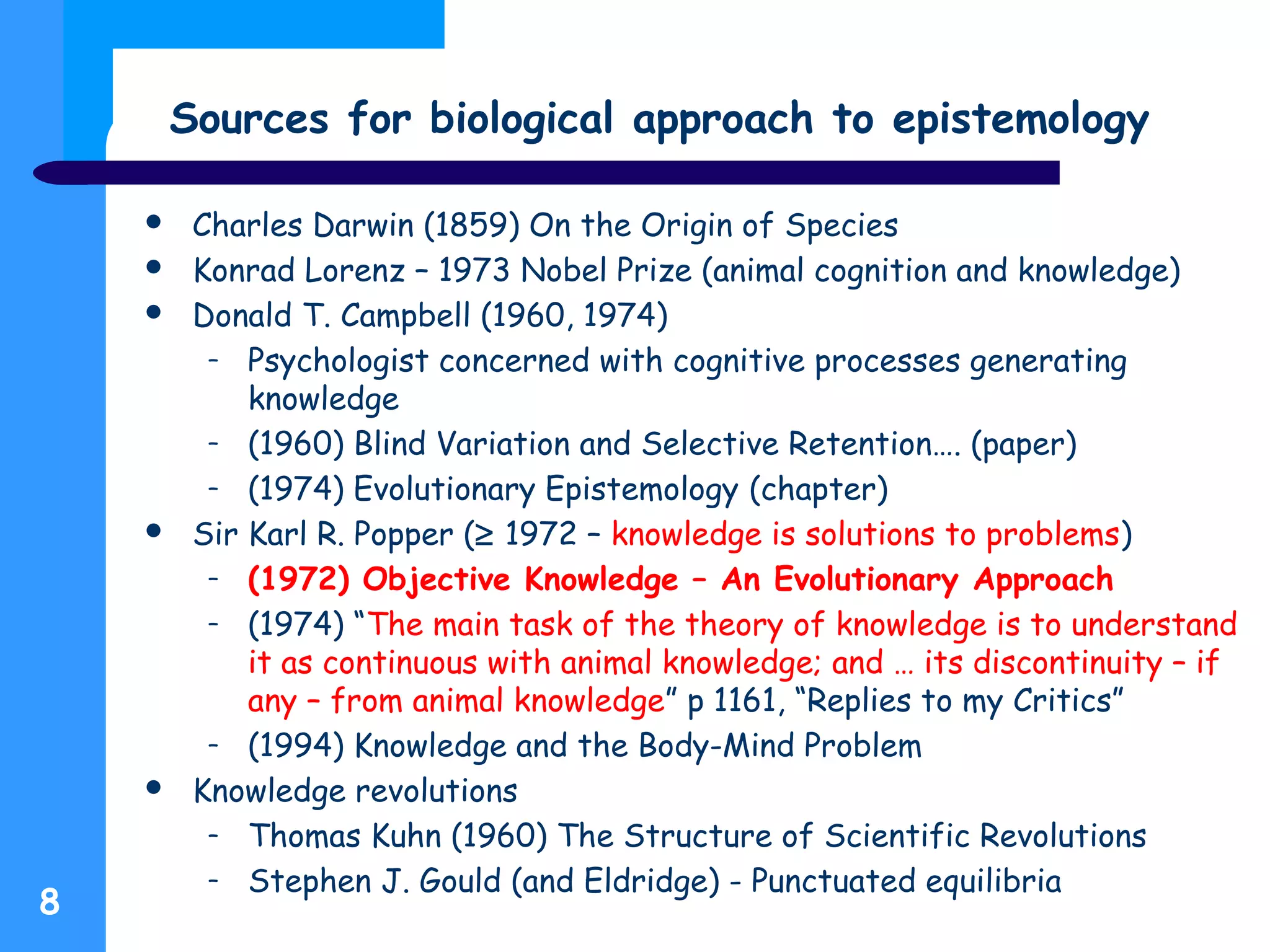 Sources for biological approach to epistemology
8
 Charles Darwin (1859) On the Origin of Species
 Konrad Lorenz – 1973 Nobel Prize (animal cognition and knowledge)
 Donald T. Campbell (1960, 1974)
– Psychologist concerned with cognitive processes generating
knowledge
– (1960) Blind Variation and Selective Retention…. (paper)
– (1974) Evolutionary Epistemology (chapter)
 Sir Karl R. Popper (≥ 1972 – knowledge is solutions to problems)
– (1972) Objective Knowledge – An Evolutionary Approach
– (1974) “The main task of the theory of knowledge is to understand
it as continuous with animal knowledge; and … its discontinuity – if
any – from animal knowledge” p 1161, “Replies to my Critics”
– (1994) Knowledge and the Body-Mind Problem
 Knowledge revolutions
– Thomas Kuhn (1960) The Structure of Scientific Revolutions
– Stephen J. Gould (and Eldridge) - Punctuated equilibria
 