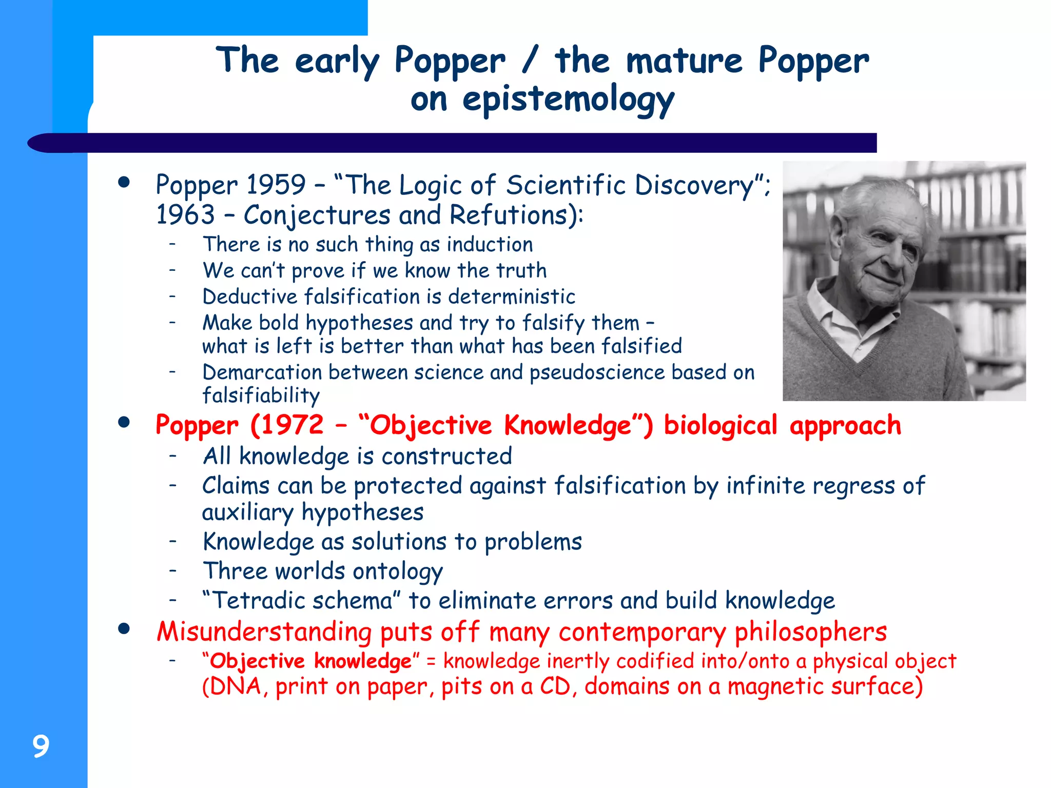 Popper 1959 – “The Logic of Scientific Discovery”;
1963 – Conjectures and Refutions):
– There is no such thing as induction
– We can’t prove if we know the truth
– Deductive falsification is deterministic
– Make bold hypotheses and try to falsify them –
what is left is better than what has been falsified
– Demarcation between science and pseudoscience based on
falsifiability
 Popper (1972 – “Objective Knowledge”) biological approach
– All knowledge is constructed
– Claims can be protected against falsification by infinite regress of
auxiliary hypotheses
– Knowledge as solutions to problems
– Three worlds ontology
– “Tetradic schema” to eliminate errors and build knowledge
 Misunderstanding puts off many contemporary philosophers
– “Objective knowledge” = knowledge inertly codified into/onto a physical object
(DNA, print on paper, pits on a CD, domains on a magnetic surface)
The early Popper / the mature Popper
on epistemology
9
 