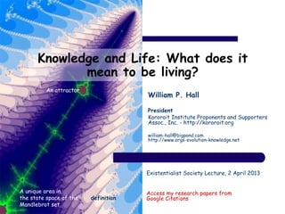Knowledge and Life: What does it
mean to be living?
William P. Hall
President
Kororoit Institute Proponents and Supporters
Assoc., Inc. - http://kororoit.org
william-hall@bigpond.com
http://www.orgs-evolution-knowledge.net
Existentialist Society Lecture, 2 April 2013
Access my research papers from
Google Citations
A unique area in
the state space of the
Mandlebrot set
definition
An attractor
 