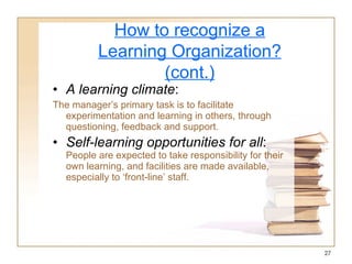 A learning climate : The manager’s primary task is to facilitate experimentation and learning in others, through questioning, feedback and support. Self-learning opportunities for all :  People are expected to take responsibility for their own learning, and facilities are made available, especially to ‘front-line’ staff. How to recognize a Learning Organization? (cont.) 