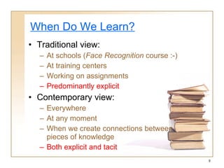When Do We Learn? Traditional view: At schools  ( Face  Recognition  course  :-) At training centers Working on assignments Predominantly explicit Contemporary view: Everywhere At any moment When we create connections   between pieces of knowledge Both explicit and tacit 