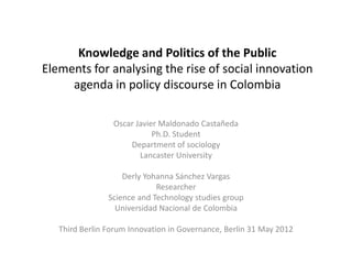 Knowledge and Politics of the Public
Elements for analysing the rise of social innovation
     agenda in policy discourse in Colombia

                 Oscar Javier Maldonado Castañeda
                            Ph.D. Student
                     Department of sociology
                        Lancaster University

                    Derly Yohanna Sánchez Vargas
                             Researcher
                Science and Technology studies group
                  Universidad Nacional de Colombia

   Third Berlin Forum Innovation in Governance, Berlin 31 May 2012
 