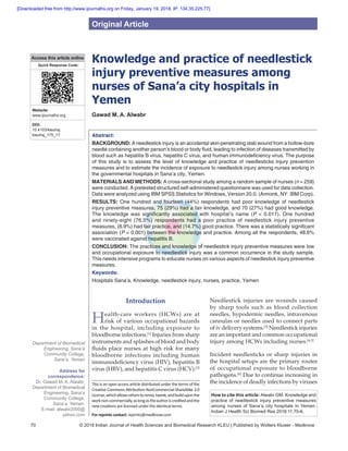 70 © 2018 Indian Journal of Health Sciences and Biomedical Research KLEU | Published by Wolters Kluwer - Medknow
Knowledge and practice of needlestick
injury preventive measures among
nurses of Sana’a city hospitals in
Yemen
Gawad M. A. Alwabr
Abstract:
BACKGROUND: A needlestick injury is an accidental skin‑penetrating stab wound from a hollow‑bore
needle containing another person’s blood or body fluid, leading to infection of diseases transmitted by
blood such as hepatitis B virus, hepatitis C virus, and human immunodeficiency virus. The purpose
of this study is to assess the level of knowledge and practice of needlesticks injury prevention
measures and to estimate the incidence of exposure to needlestick injury among nurses working in
the governmental hospitals in Sana’a city, Yemen.
MATERIALS AND METHODS: A cross‑sectional study among a random sample of nurses (n = 259)
were conducted. A pretested structured self‑administered questionnaire was used for data collection.
Data were analyzed using IBM SPSS Statistics for Windows, Version 20.0. (Armonk, NY: IBM Corp).
RESULTS: One hundred and fourteen (44%) respondents had poor knowledge of needlestick
injury preventive measures, 75 (29%) had a fair knowledge, and 70 (27%) had good knowledge.
The knowledge was significantly associated with hospital’s name (P < 0.017). One hundred
and ninety‑eight (76.5%) respondents had a poor practice of needlestick injury preventive
measures, (8.9%) had fair practice, and (14.7%) good practice. There was a statistically significant
association (P < 0.001) between the knowledge and practice. Among all the respondents, 48.6%
were vaccinated against hepatitis B.
CONCLUSION: The practices and knowledge of needlestick injury preventive measures were low
and occupational exposure to needlestick injury was a common occurrence in the study sample.
This needs intensive programs to educate nurses on various aspects of needlestick injury preventive
measures.
Keywords:
Hospitals Sana’a, Knowledge, needlestick injury, nurses, practice, Yemen
Introduction
Health‑care workers (HCWs) are at
risk of various occupational hazards
in the hospital, including exposure to
bloodborne infections.[1]
Injuries from sharp
instruments and splashes of blood and body
fluids place nurses at high risk for many
bloodborne infections including human
immunodeficiency virus (HIV), hepatitis B
virus (HBV), and hepatitis C virus (HCV).[2]
Needlestick injuries are wounds caused
by sharp tools such as blood collection
needles, hypodermic needles, intravenous
cannulas or needles used to connect parts
of iv delivery systems.[3]
Needlestick injuries
are an important and common occupational
injury among HCWs including nurses.[4,5]
Incident needlesticks or sharp injuries in
the hospital setups are the primary routes
of occupational exposure to bloodborne
pathogens.[6]
Due to continue increasing in
the incidence of deadly infections by viruses
Address for
correspondence:
Dr. Gawad M. A. Alwabr,
Department of Biomedical
Engineering, Sana’a
Community College,
Sana’a, Yemen.
E‑mail: alwabr2000@
yahoo.com
Department of Biomedical
Engineering, Sana’a
Community College,
Sana’a, Yemen
Original Article
Access this article online
Quick Response Code:
Website:
www.ijournalhs.org
DOI:
10.4103/kleuhsj.
kleuhsj_175_17
How to cite this article: Alwabr GM. Knowledge and
practice of needlestick injury preventive measures
among nurses of Sana’a city hospitals in Yemen.
Indian J Health Sci Biomed Res 2018;11:70-6.
This is an open access article distributedunder thetermsofthe
Creative Commons Attribution‑NonCommercial‑ShareAlike 3.0
License,whichallowsotherstoremix,tweak,andbuilduponthe
worknon‑commercially,aslongastheauthoriscreditedandthe
new creations are licensed under the identical terms.
For reprints contact: reprints@medknow.com
[Downloaded free from http://www.ijournalhs.org on Friday, January 19, 2018, IP: 134.35.225.77]
 