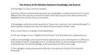 1) Knowledge is a classic commons problem
2) As Elinor Ostrom and Charlotte Hess point out, knowledge is a shared resource, but it is quite
different from the main focus of Ostrom’s work, which was resources that were common but
depletable (such as land, clean air, and water).
3) Knowledge is what economists would call a “classic non-rivalrous or non-subtractable good,” in
which adding a marginal user does not reduce the consumption of other users.
4) As a result, there is no danger of overexploitation.
5) The main danger is not a “tragedy of the commons” kind of problem but underproduction.
6) Because knowledge is also characterized by high exclusion costs, meaning that it is difficult to
force people to pay for knowledge once it is produced, there is a serious danger of consistent
underproduction of useful knowledge, as Arrow pointed out half a century ago.
7) This highlights a deep and pervasive difficulty in the economic history of the Industrial
Revolution.
The History of the Relation between knowledge and Science
 