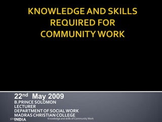 22nd May 2009
    B.PRINCE SOLOMON
    LECTURER
    DEPARTMENT OF SOCIAL WORK
    MADRAS CHRISTIAN COLLEGE
5/22/2009        Knowledge and skills of Community Work
    INDIA
 