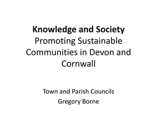 Knowledge and Society
  Promoting Sustainable
Communities in Devon and
       Cornwall

   Town and Parish Councils
       Gregory Borne
 