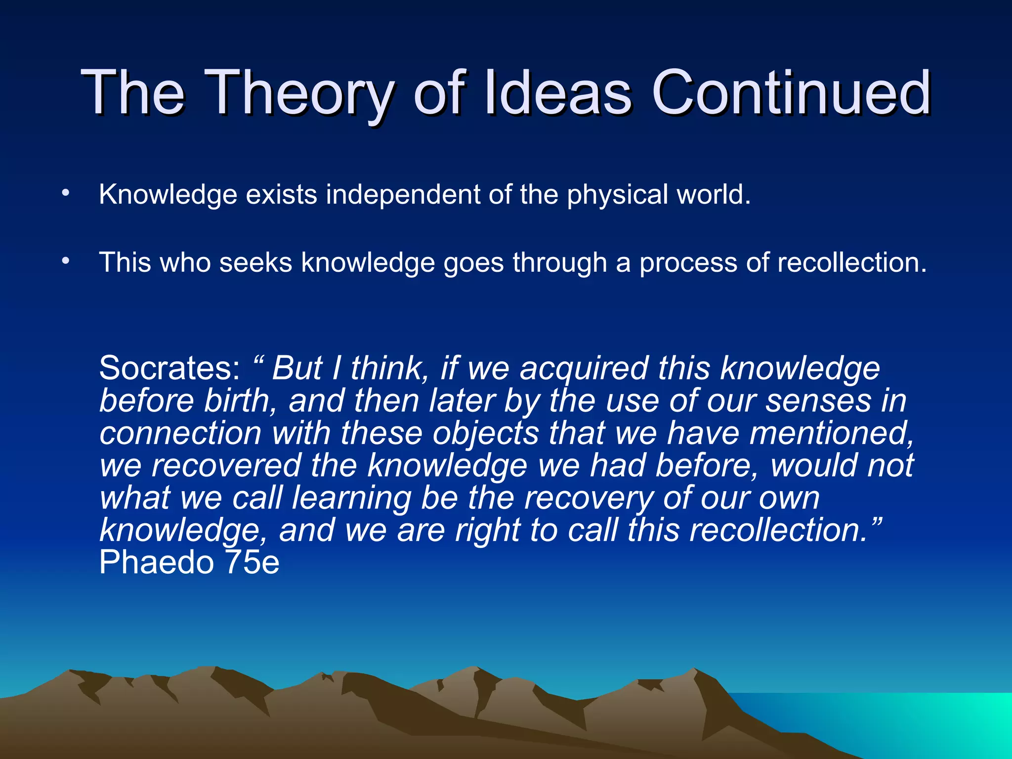 The Theory of Ideas Continued Knowledge exists independent of the physical world.  This who seeks knowledge goes through a process of recollection. Socrates:  “ But I think, if we acquired this knowledge before birth, and then later by the use of our senses in connection with these objects that we have mentioned, we recovered the knowledge we had before, would not what we call learning be the recovery of our own knowledge, and we are right to call this recollection.”  Phaedo 75e 