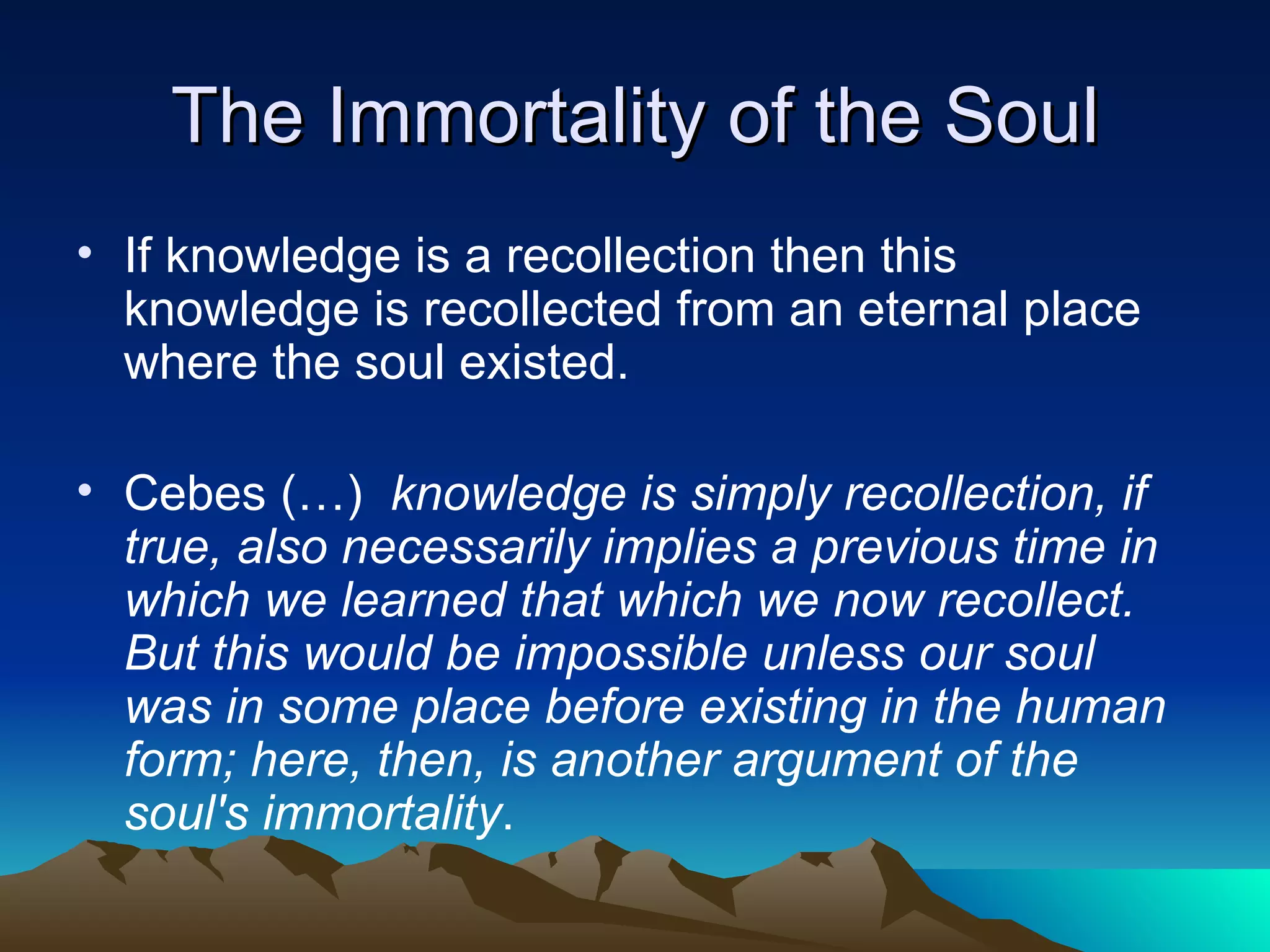 The Immortality of the Soul If knowledge is a recollection then this knowledge is recollected from an eternal place where the soul existed.  Cebes (…)  knowledge is simply recollection, if true, also necessarily implies a previous time in which we learned that which we now recollect. But this would be impossible unless our soul was in some place before existing in the human form; here, then, is another argument of the soul's immortality . 