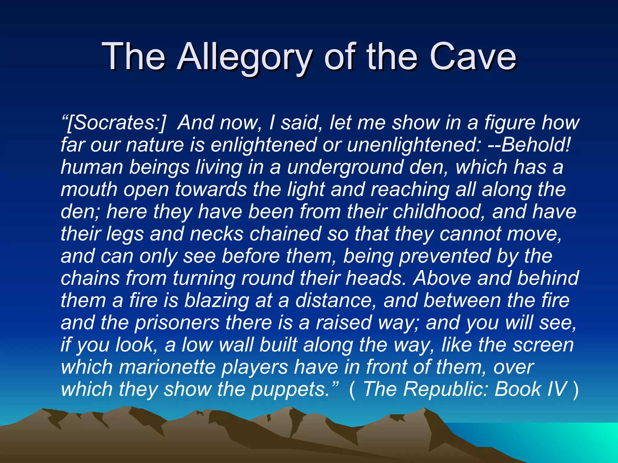 The Allegory of the Cave “ [Socrates:]  And now, I said, let me show in a figure how far our nature is enlightened or unenlightened: --Behold! human beings living in a underground den, which has a mouth open towards the light and reaching all along the den; here they have been from their childhood, and have their legs and necks chained so that they cannot move, and can only see before them, being prevented by the chains from turning round their heads. Above and behind them a fire is blazing at a distance, and between the fire and the prisoners there is a raised way; and you will see, if you look, a low wall built along the way, like the screen which marionette players have in front of them, over which they show the puppets.”   (  The Republic: Book IV  ) 