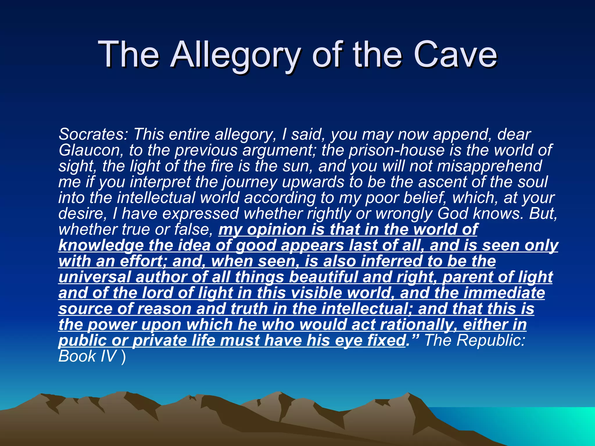 The Allegory of the Cave Socrates: This entire allegory, I said, you may now append, dear Glaucon, to the previous argument; the prison-house is the world of sight, the light of the fire is the sun, and you will not misapprehend me if you interpret the journey upwards to be the ascent of the soul into the intellectual world according to my poor belief, which, at your desire, I have expressed whether rightly or wrongly God knows. But, whether true or false,  my opinion is that in the world of knowledge the idea of good appears last of all, and is seen only with an effort; and, when seen, is also inferred to be the universal author of all things beautiful and right, parent of light and of the lord of light in this visible world, and the immediate source of reason and truth in the intellectual; and that this is the power upon which he who would act rationally, either in public or private life must have his eye fixed .”  The Republic: Book IV  ) 
