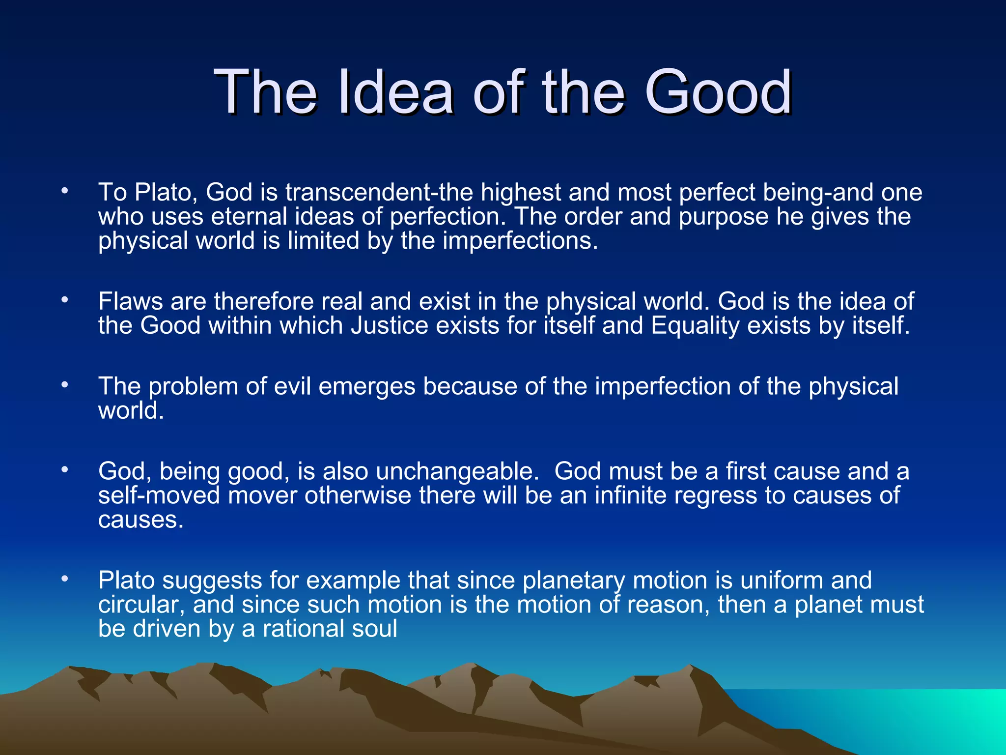 The Idea of the Good To Plato, God is transcendent-the highest and most perfect being-and one who uses eternal ideas of perfection. The order and purpose he gives the physical world is limited by the imperfections. Flaws are therefore real and exist in the physical world. God is the idea of the Good within which Justice exists for itself and Equality exists by itself.  The problem of evil emerges because of the imperfection of the physical world. God, being good, is also unchangeable.  God must be a first cause and a self-moved mover otherwise there will be an infinite regress to causes of causes.  Plato suggests for example that since planetary motion is uniform and circular, and since such motion is the motion of reason, then a planet must be driven by a rational soul 