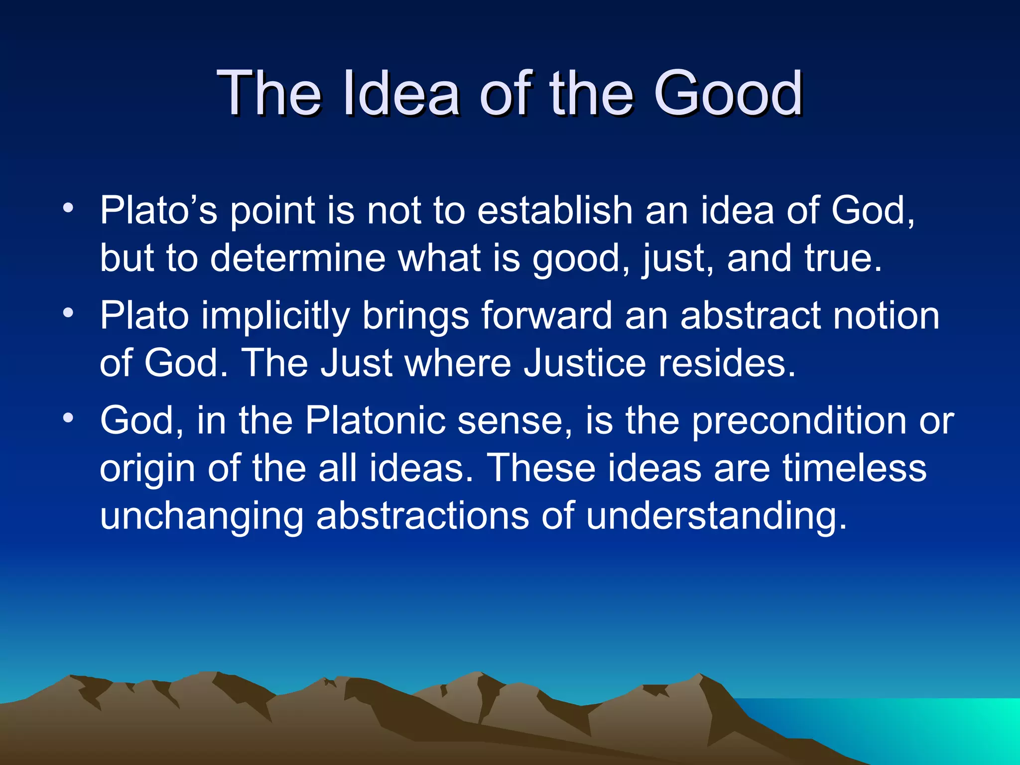 The Idea of the Good Plato’s point is not to establish an idea of God, but to determine what is good, just, and true. Plato implicitly brings forward an abstract notion of God. The Just where Justice resides. God, in the Platonic sense, is the precondition or origin of the all ideas. These ideas are timeless unchanging abstractions of understanding. 