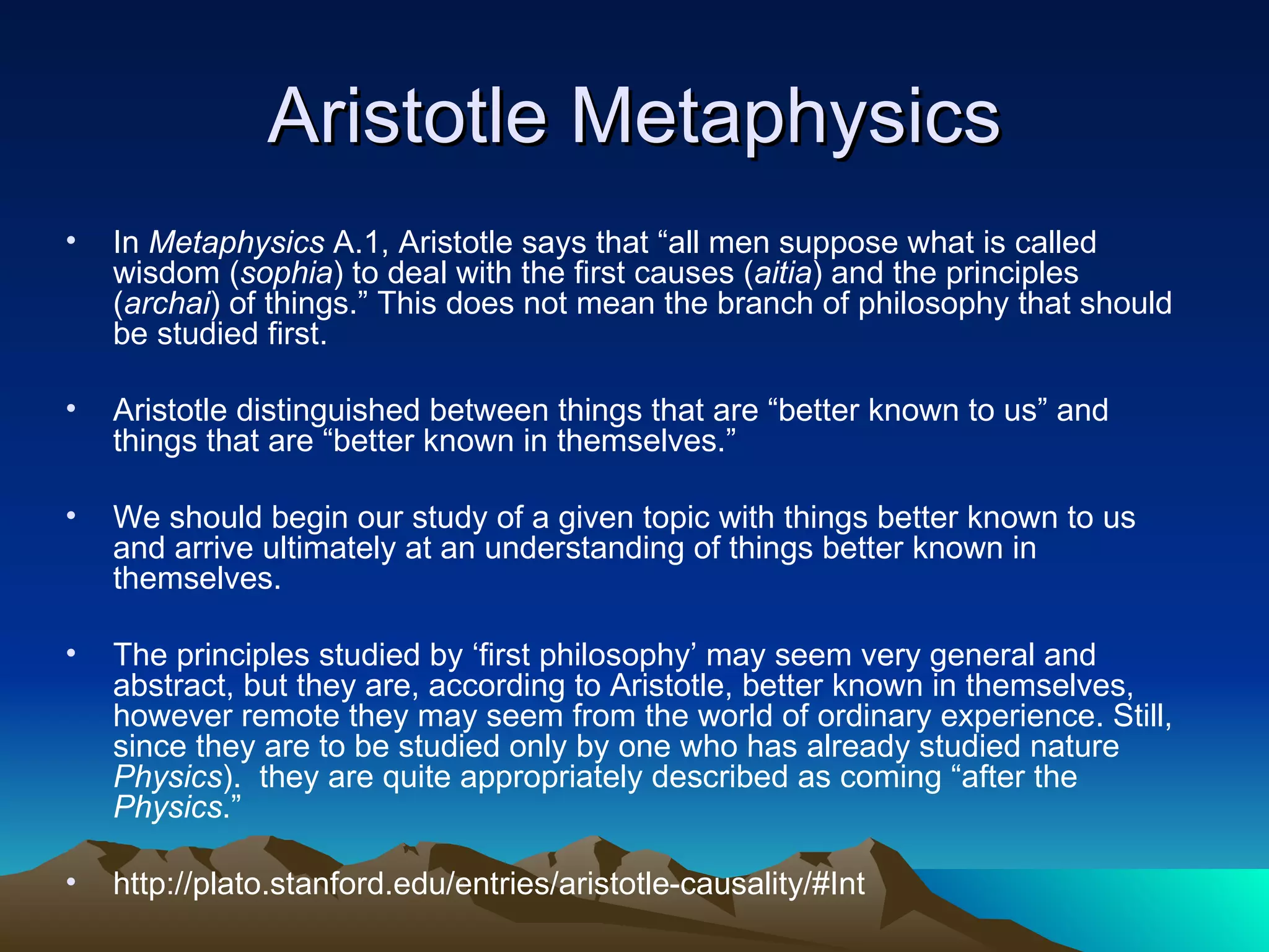 Aristotle Metaphysics In  Metaphysics  A.1, Aristotle says that “all men suppose what is called wisdom ( sophia ) to deal with the first causes ( aitia ) and the principles ( archai ) of things.” This does not mean the branch of philosophy that should be studied first.  Aristotle distinguished between things that are “better known to us” and things that are “better known in themselves.”  We should begin our study of a given topic with things better known to us and arrive ultimately at an understanding of things better known in themselves.  The principles studied by ‘first philosophy’ may seem very general and abstract, but they are, according to Aristotle, better known in themselves, however remote they may seem from the world of ordinary experience. Still, since they are to be studied only by one who has already studied nature  Physics ).  they are quite appropriately described as coming “after the  Physics .” http://plato.stanford.edu/entries/aristotle-causality/#Int 
