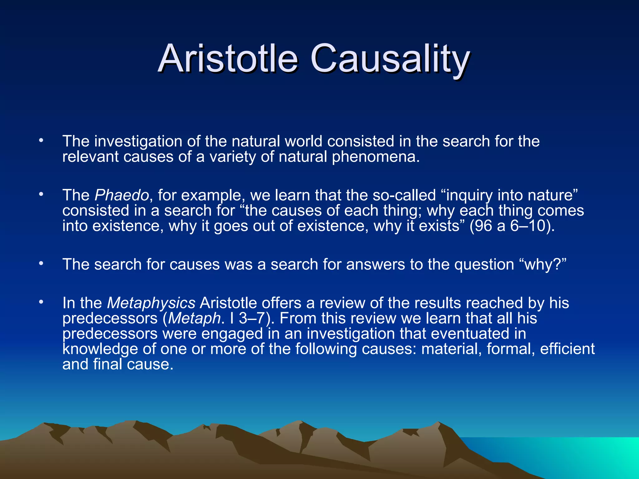 Aristotle Causality  The investigation of the natural world consisted in the search for the relevant causes of a variety of natural phenomena.  The  Phaedo , for example, we learn that the so-called “inquiry into nature” consisted in a search for “the causes of each thing; why each thing comes into existence, why it goes out of existence, why it exists” (96 a 6–10).  The search for causes was a search for answers to the question “why?” In the  Metaphysics  Aristotle offers a review of the results reached by his predecessors ( Metaph . I 3–7). From this review we learn that all his predecessors were engaged in an investigation that eventuated in knowledge of one or more of the following causes: material, formal, efficient and final cause.  