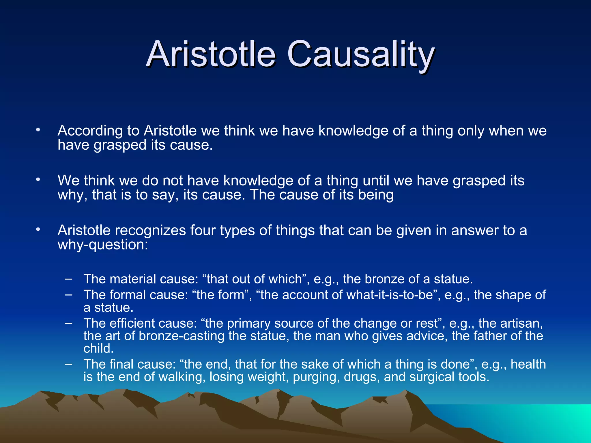 Aristotle Causality  According to Aristotle we think we have knowledge of a thing only when we have grasped its cause. We think we do not have knowledge of a thing until we have grasped its why, that is to say, its cause. The cause of its being  Aristotle recognizes four types of things that can be given in answer to a why-question: The material cause: “that out of which”, e.g., the bronze of a statue.  The formal cause: “the form”, “the account of what-it-is-to-be”, e.g., the shape of a statue.  The efficient cause: “the primary source of the change or rest”, e.g., the artisan, the art of bronze-casting the statue, the man who gives advice, the father of the child.  The final cause: “the end, that for the sake of which a thing is done”, e.g., health is the end of walking, losing weight, purging, drugs, and surgical tools. 